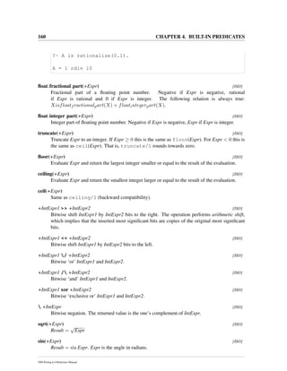 160 CHAPTER 4. BUILT-IN PREDICATES
?- A is rationalize(0.1).
A = 1 rdiv 10
ﬂoat fractional part(+Expr) [ISO]
Fractional part of a ﬂoating point number. Negative if Expr is negative, rational
if Expr is rational and 0 if Expr is integer. The following relation is always true:
Xisfloatf ractionalpart(X) + floatintegerpart(X).
ﬂoat integer part(+Expr) [ISO]
Integer part of ﬂoating point number. Negative if Expr is negative, Expr if Expr is integer.
truncate(+Expr) [ISO]
Truncate Expr to an integer. If Expr ≥ 0 this is the same as floor(Expr). For Expr < 0 this is
the same as ceil(Expr). That is, truncate/1 rounds towards zero.
ﬂoor(+Expr) [ISO]
Evaluate Expr and return the largest integer smaller or equal to the result of the evaluation.
ceiling(+Expr) [ISO]
Evaluate Expr and return the smallest integer larger or equal to the result of the evaluation.
ceil(+Expr)
Same as ceiling/1 (backward compatibility).
+IntExpr1 >> +IntExpr2 [ISO]
Bitwise shift IntExpr1 by IntExpr2 bits to the right. The operation performs arithmetic shift,
which implies that the inserted most signiﬁcant bits are copies of the original most signiﬁcant
bits.
+IntExpr1 << +IntExpr2 [ISO]
Bitwise shift IntExpr1 by IntExpr2 bits to the left.
+IntExpr1 / +IntExpr2 [ISO]
Bitwise ‘or’ IntExpr1 and IntExpr2.
+IntExpr1 / +IntExpr2 [ISO]
Bitwise ‘and’ IntExpr1 and IntExpr2.
+IntExpr1 xor +IntExpr2 [ISO]
Bitwise ‘exclusive or’ IntExpr1 and IntExpr2.
 +IntExpr [ISO]
Bitwise negation. The returned value is the one’s complement of IntExpr.
sqrt(+Expr) [ISO]
Result =
√
Expr
sin(+Expr) [ISO]
Result = sin Expr. Expr is the angle in radians.
SWI-Prolog 6.4 Reference Manual
 