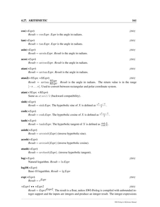 4.27. ARITHMETIC 161
cos(+Expr) [ISO]
Result = cos Expr. Expr is the angle in radians.
tan(+Expr) [ISO]
Result = tan Expr. Expr is the angle in radians.
asin(+Expr) [ISO]
Result = arcsin Expr. Result is the angle in radians.
acos(+Expr) [ISO]
Result = arccos Expr. Result is the angle in radians.
atan(+Expr) [ISO]
Result = arctan Expr. Result is the angle in radians.
atan2(+YExpr, +XExpr) [ISO]
Result = arctan
YExpr
XExpr. Result is the angle in radians. The return value is in the range
[−π . . . π]. Used to convert between rectangular and polar coordinate system.
atan(+YExpr, +XExpr)
Same as atan2/2 (backward compatibility).
sinh(+Expr)
Result = sinh Expr. The hyperbolic sine of X is deﬁned as eX −e−X
2 .
cosh(+Expr)
Result = cosh Expr. The hyperbolic cosine of X is deﬁned as eX +e−X
2 .
tanh(+Expr)
Result = tanh Expr. The hyperbolic tangent of X is deﬁned as sinh X
cosh X .
asinh(+Expr)
Result = arcsinh(Expr) (inverse hyperbolic sine).
acosh(+Expr)
Result = arccosh(Expr) (inverse hyperbolic cosine).
atanh(+Expr)
Result = arctanh(Expr). (inverse hyperbolic tangent).
log(+Expr) [ISO]
Natural logarithm. Result = ln Expr
log10(+Expr)
Base-10 logarithm. Result = lg Expr
exp(+Expr) [ISO]
Result = eExpr
+Expr1 ** +Expr2 [ISO]
Result = Expr1Expr2. The result is a ﬂoat, unless SWI-Prolog is compiled with unbounded in-
teger support and the inputs are integers and produce an integer result. The integer expressions
SWI-Prolog 6.4 Reference Manual
 