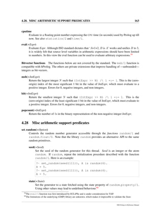 4.28. MISC ARITHMETIC SUPPORT PREDICATES 163
cputime
Evaluate to a ﬂoating point number expressing the CPU time (in seconds) used by Prolog up till
now. See also statistics/2 and time/1.
eval(+Expr)
Evaluate Expr. Although ISO standard dictates that ‘A=1+2, B is A’ works and uniﬁes B to 3,
it is widely felt that source level variables in arithmetic expressions should have been limited
to numbers. In this view the eval function can be used to evaluate arbitrary expressions.59
Bitvector functions The functions below are not covered by the standard. The msb/1 function is
compatible with hProlog. The others are private extensions that improve handling of —unbounded—
integers as bit-vectors.
msb(+IntExpr)
Return the largest integer N such that (IntExpr >> N) / 1 =:= 1. This is the (zero-
origin) index of the most signiﬁcant 1 bit in the value of IntExpr, which must evaluate to a
positive integer. Errors for 0, negative integers, and non-integers.
lsb(+IntExpr)
Return the smallest integer N such that (IntExpr >> N) / 1 =:= 1. This is the
(zero-origin) index of the least signiﬁcant 1 bit in the value of IntExpr, which must evaluate to
a positive integer. Errors for 0, negative integers, and non-integers.
popcount(+IntExpr)
Return the number of 1s in the binary representation of the non-negative integer IntExpr.
4.28 Misc arithmetic support predicates
set random(+Option)
Controls the random number generator accessible through the functions random/1 and
random float/0. Note that the library random provides an alternative API to the same
random primitives.
seed(+Seed)
Set the seed of the random generator for this thread. Seed is an integer or the atom
random. If random, repeat the initialization procedure described with the function
random/1. Here is an example:
?- set_random(seed(111)), A is random(6).
A = 5.
?- set_random(seed(111)), A is random(6).
A = 5.
state(+State)
Set the generator to a state fetched using the state property of random property/1.
Using other values may lead to undeﬁned behaviour.60
59
The eval/1 function was ﬁrst introduced by ECLiPSe and is under consideration for YAP.
60
The limitations of the underlying (GMP) library are unknown, which makes it impossible to validate the State.
SWI-Prolog 6.4 Reference Manual
 