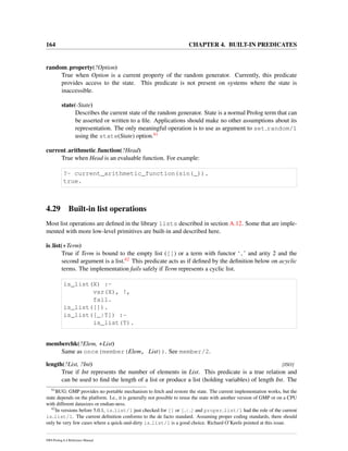 164 CHAPTER 4. BUILT-IN PREDICATES
random property(?Option)
True when Option is a current property of the random generator. Currently, this predicate
provides access to the state. This predicate is not present on systems where the state is
inaccessible.
state(-State)
Describes the current state of the random generator. State is a normal Prolog term that can
be asserted or written to a ﬁle. Applications should make no other assumptions about its
representation. The only meaningful operation is to use as argument to set random/1
using the state(State) option.61
current arithmetic function(?Head)
True when Head is an evaluable function. For example:
?- current_arithmetic_function(sin(_)).
true.
4.29 Built-in list operations
Most list operations are deﬁned in the library lists described in section A.12. Some that are imple-
mented with more low-level primitives are built-in and described here.
is list(+Term)
True if Term is bound to the empty list ([]) or a term with functor ‘.’ and arity 2 and the
second argument is a list.62 This predicate acts as if deﬁned by the deﬁnition below on acyclic
terms. The implementation fails safely if Term represents a cyclic list.
is_list(X) :-
var(X), !,
fail.
is_list([]).
is_list([_|T]) :-
is_list(T).
memberchk(?Elem, +List)
Same as once(member(Elem, List)). See member/2.
length(?List, ?Int) [ISO]
True if Int represents the number of elements in List. This predicate is a true relation and
can be used to ﬁnd the length of a list or produce a list (holding variables) of length Int. The
61
BUG: GMP provides no portable mechanism to fetch and restore the state. The current implementation works, but the
state depends on the platform. I.e., it is generally not possible to reuse the state with another version of GMP or on a CPU
with different datasizes or endian-ness.
62
In versions before 5.0.1, is list/1 just checked for [] or [ | ] and proper list/1 had the role of the current
is list/1. The current deﬁnition conforms to the de facto standard. Assuming proper coding standards, there should
only be very few cases where a quick-and-dirty is list/1 is a good choice. Richard O’Keefe pointed at this issue.
SWI-Prolog 6.4 Reference Manual
 
