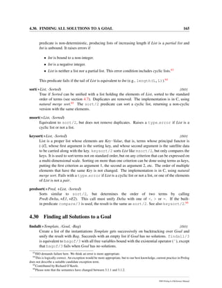 4.30. FINDING ALL SOLUTIONS TO A GOAL 165
predicate is non-deterministic, producing lists of increasing length if List is a partial list and
Int is unbound. It raises errors if
• Int is bound to a non-integer.
• Int is a negative integer.
• List is neither a list nor a partial list. This error condition includes cyclic lists.63
This predicate fails if the tail of List is equivalent to Int (e.g., length(L,L)).64
sort(+List, -Sorted) [ISO]
True if Sorted can be uniﬁed with a list holding the elements of List, sorted to the standard
order of terms (see section 4.7). Duplicates are removed. The implementation is in C, using
natural merge sort.65 The sort/2 predicate can sort a cyclic list, returning a non-cyclic
version with the same elements.
msort(+List, -Sorted)
Equivalent to sort/2, but does not remove duplicates. Raises a type error if List is a
cyclic list or not a list.
keysort(+List, -Sorted) [ISO]
List is a proper list whose elements are Key-Value, that is, terms whose principal functor is
(-)/2, whose ﬁrst argument is the sorting key, and whose second argument is the satellite data
to be carried along with the key. keysort/2 sorts List like msort/2, but only compares the
keys. It is used to sort terms not on standard order, but on any criterion that can be expressed on
a multi-dimensional scale. Sorting on more than one criterion can be done using terms as keys,
putting the ﬁrst criterion as argument 1, the second as argument 2, etc. The order of multiple
elements that have the same Key is not changed. The implementation is in C, using natural
merge sort. Fails with a type error if List is a cyclic list or not a list, or one of the elements
of List is not a pair.
predsort(+Pred, +List, -Sorted)
Sorts similar to sort/2, but determines the order of two terms by calling
Pred(-Delta, +E1, +E2). This call must unify Delta with one of <, > or =. If the built-
in predicate compare/3 is used, the result is the same as sort/2. See also keysort/2.66
4.30 Finding all Solutions to a Goal
ﬁndall(+Template, :Goal, -Bag) [ISO]
Create a list of the instantiations Template gets successively on backtracking over Goal and
unify the result with Bag. Succeeds with an empty list if Goal has no solutions. findall/3
is equivalent to bagof/3 with all free variables bound with the existential operator (ˆ), except
that bagof/3 fails when Goal has no solutions.
63
ISO demands failure here. We think an error is more appropriate.
64
This is logically correct. An exception would be more appropriate, but to our best knowledge, current practice in Prolog
does not describe a suitable candidate exception term.
65
Contributed by Richard O’Keefe.
66
Please note that the semantics have changed between 3.1.1 and 3.1.2.
SWI-Prolog 6.4 Reference Manual
 