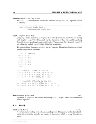166 CHAPTER 4. BUILT-IN PREDICATES
ﬁndall(+Template, :Goal, -Bag, +Tail)
As findall/3, but returns the result as the difference list Bag-Tail. The 3-argument version
is deﬁned as
findall(Templ, Goal, Bag) :-
findall(Templ, Goal, Bag, [])
bagof(+Template, :Goal, -Bag) [ISO]
Unify Bag with the alternatives of Template. If Goal has free variables besides the one sharing
with Template, bagof/3 will backtrack over the alternatives of these free variables, unifying
Bag with the corresponding alternatives of Template. The construct +VarˆGoal tells bagof/3
not to bind Var in Goal. bagof/3 fails if Goal has no solutions.
The example below illustrates bagof/3 and the ˆ operator. The variable bindings are printed
together on one line to save paper.
2 ?- listing(foo).
foo(a, b, c).
foo(a, b, d).
foo(b, c, e).
foo(b, c, f).
foo(c, c, g).
true.
3 ?- bagof(C, foo(A, B, C), Cs).
A = a, B = b, C = G308, Cs = [c, d] ;
A = b, B = c, C = G308, Cs = [e, f] ;
A = c, B = c, C = G308, Cs = [g].
4 ?- bagof(C, Aˆfoo(A, B, C), Cs).
A = G324, B = b, C = G326, Cs = [c, d] ;
A = G324, B = c, C = G326, Cs = [e, f, g].
5 ?-
setof(+Template, +Goal, -Set) [ISO]
Equivalent to bagof/3, but sorts the result using sort/2 to get a sorted list of alternatives
without duplicates.
4.31 Forall
forall(:Cond, :Action) [semidet]
For all alternative bindings of Cond, Action can be proven. The example veriﬁes that all arith-
metic statements in the given list are correct. It does not say which is wrong if one proves
wrong.
SWI-Prolog 6.4 Reference Manual
 