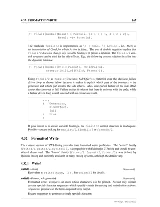 4.32. FORMATTED WRITE 167
?- forall(member(Result = Formula, [2 = 1 + 1, 4 = 2 * 2]),
Result =:= Formula).
The predicate forall/2 is implemented as + ( Cond, + Action), i.e., There is
no instantiation of Cond for which Action is false.. The use of double negation implies that
forall/2 does not change any variable bindings. It proves a relation. The forall/2 con-
trol structure can be used for its side-effects. E.g., the following asserts relations in a list into
the dynamic database:
?- forall(member(Child-Parent), ChildPairs),
assertz(child_of(Child, Parent))).
Using forall/2 as forall(Generator, SideEffect) is preferred over the classical failure
driven loop as shown below because it makes it explicit which part of the construct is the
generator and which part creates the side effects. Also, unexpected failure of the side effect
causes the construct to fail. Failure makes it evident that there is an issue with the code, while
a failure driven loop would succeed with an erroneous result.
...,
( Generator,
SideEffect,
fail
; true
)
If your intent is to create variable bindings, the forall/2 control structure is inadequate.
Possibly you are looking for maplist/2, findall/3 or foreach/2.
4.32 Formatted Write
The current version of SWI-Prolog provides two formatted write predicates. The ‘writef’ family
(writef/1, writef/2, swritef/3), is compatible with Edinburgh C-Prolog and should be con-
sidered deprecated. The ‘format’ family (format/1, format/2, format/3), was deﬁned by
Quintus Prolog and currently available in many Prolog systems, although the details vary.
4.32.1 Writef
writef(+Atom) [deprecated]
Equivalent to writef(Atom, []). See writef/2 for details.
writef(+Format, +Arguments) [deprecated]
Formatted write. Format is an atom whose characters will be printed. Format may contain
certain special character sequences which specify certain formatting and substitution actions.
Arguments provides all the terms required to be output.
Escape sequences to generate a single special character:
SWI-Prolog 6.4 Reference Manual
 