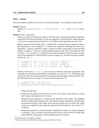 4.32. FORMATTED WRITE 169
4.32.2 Format
The format family of predicates is the most versatile and portable67 way to produce textual output.
format(+Format)
Deﬁned as ‘format(Format) :- format(Format, []).’. See format/2 for de-
tails.
format(+Format, :Arguments)
Format is an atom, list of character codes, or a Prolog string. Arguments provides the arguments
required by the format speciﬁcation. If only one argument is required and this single argument
is not a list, the argument need not be put in a list. Otherwise the arguments are put in a list.
Special sequences start with the tilde (˜), followed by an optional numeric argument, option-
ally followed by a colon modiﬁer (:), 68 followed by a character describing the action to be
undertaken. A numeric argument is either a sequence of digits, representing a positive decimal
number, a sequence ‘ character , representing the character code value of the character (only
useful for ˜t) or a asterisk (*), in which case the numeric argument is taken from the next argu-
ment of the argument list, which should be a positive integer. E.g., the following three examples
all pass 46 (.) to ˜t:
?- format(’˜w ˜46t ˜w˜72|˜n’, [’Title’, ’Page’]).
?- format(’˜w ˜‘.t ˜w˜72|˜n’, [’Title’, ’Page’]).
?- format(’˜w ˜*t ˜w˜72|˜n’, [’Title’, 46, ’Page’]).
Numeric conversion (d, D, e, E, f, g and G) accept an arithmetic expression as argument. This
is introduced to handle rational numbers transparently (see section 4.27.2). The ﬂoating point
conversions allow for unlimited precision for printing rational numbers in decimal form. E.g.,
the following will write as many 3’s as you want by changing the ‘70’.
?- format(’˜50f’, [10 rdiv 3]).
3.33333333333333333333333333333333333333333333333333
˜ Output the tilde itself.
a Output the next argument, which must be an atom. This option is equivalent to w, except
that it requires the argument to be an atom.
c Interpret the next argument as a character code and add it to the output. This argument
must be a valid Unicode character code. Note that the actually emitted bytes are deﬁned by
the character encoding of the output stream and an exception may be raised if the output
stream is not capable of representing the requested Unicode character. See section 2.18.1
for details.
d Output next argument as a decimal number. It should be an integer. If a numeric argument
is speciﬁed, a dot is inserted argument positions from the right (useful for doing ﬁxed
point arithmetic with integers, such as handling amounts of money).
67
Unfortunately not covered by any standard.
68
The colon modiﬁers is a SWI-Prolog extension, proposed by Richard O’Keefe.
SWI-Prolog 6.4 Reference Manual
 