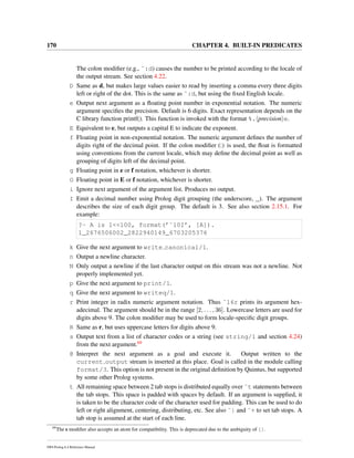 170 CHAPTER 4. BUILT-IN PREDICATES
The colon modiﬁer (e.g., ˜:d) causes the number to be printed according to the locale of
the output stream. See section 4.22.
D Same as d, but makes large values easier to read by inserting a comma every three digits
left or right of the dot. This is the same as ˜:d, but using the ﬁxed English locale.
e Output next argument as a ﬂoating point number in exponential notation. The numeric
argument speciﬁes the precision. Default is 6 digits. Exact representation depends on the
C library function printf(). This function is invoked with the format %. precision e.
E Equivalent to e, but outputs a capital E to indicate the exponent.
f Floating point in non-exponential notation. The numeric argument deﬁnes the number of
digits right of the decimal point. If the colon modiﬁer (:) is used, the ﬂoat is formatted
using conventions from the current locale, which may deﬁne the decimal point as well as
grouping of digits left of the decimal point.
g Floating point in e or f notation, whichever is shorter.
G Floating point in E or f notation, whichever is shorter.
i Ignore next argument of the argument list. Produces no output.
I Emit a decimal number using Prolog digit grouping (the underscore, _). The argument
describes the size of each digit group. The default is 3. See also section 2.15.1. For
example:
?- A is 1<<100, format(’˜10I’, [A]).
1_2676506002_2822940149_6703205376
k Give the next argument to write canonical/1.
n Output a newline character.
N Only output a newline if the last character output on this stream was not a newline. Not
properly implemented yet.
p Give the next argument to print/1.
q Give the next argument to writeq/1.
r Print integer in radix numeric argument notation. Thus ˜16r prints its argument hex-
adecimal. The argument should be in the range [2, . . . , 36]. Lowercase letters are used for
digits above 9. The colon modiﬁer may be used to form locale-speciﬁc digit groups.
R Same as r, but uses uppercase letters for digits above 9.
s Output text from a list of character codes or a string (see string/1 and section 4.24)
from the next argument.69
@ Interpret the next argument as a goal and execute it. Output written to the
current output stream is inserted at this place. Goal is called in the module calling
format/3. This option is not present in the original deﬁnition by Quintus, but supported
by some other Prolog systems.
t All remaining space between 2 tab stops is distributed equally over ˜t statements between
the tab stops. This space is padded with spaces by default. If an argument is supplied, it
is taken to be the character code of the character used for padding. This can be used to do
left or right alignment, centering, distributing, etc. See also ˜| and ˜+ to set tab stops. A
tab stop is assumed at the start of each line.
69
The s modiﬁer also accepts an atom for compatibility. This is deprecated due to the ambiguity of [].
SWI-Prolog 6.4 Reference Manual
 