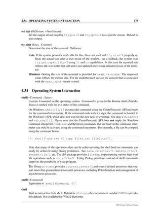 4.34. OPERATING SYSTEM INTERACTION 173
set tty(-OldStream, +NewStream)
Set the output stream used by tty put/2 and tty goto/2 to a speciﬁc stream. Default is
user output.
tty size(-Rows, -Columns)
Determine the size of the terminal. Platforms:
Unix If the system provides ioctl calls for this, these are used and tty size/2 properly re-
ﬂects the actual size after a user resize of the window. As a fallback, the system uses
tty get capability/3 using li and co capabilities. In this case the reported size
reﬂects the size at the ﬁrst call and is not updated after a user-initiated resize of the termi-
nal.
Windows Getting the size of the terminal is provided for swipl-win.exe. The requested
value reﬂects the current size. For the multithreaded version the console that is associated
with the user input stream is used.
4.34 Operating System Interaction
shell(+Command, -Status)
Execute Command on the operating system. Command is given to the Bourne shell (/bin/sh).
Status is uniﬁed with the exit status of the command.
On Windows, shell/[1,2] executes the command using the CreateProcess() API and waits
for the command to terminate. If the command ends with a & sign, the command is handed to
the WinExec() API, which does not wait for the new task to terminate. See also win exec/2
and win shell/2. Please note that the CreateProcess() API does not imply the Windows
command interpreter (cmd.exe and therefore commands that are built in the command inter-
preter can only be activated using the command interpreter. For example, a ﬁle can be compied
using the command below.
?- shell(’cmd.exe /C copy file1.txt file2.txt’).
Note that many of the operations that can be achieved using the shell built-in commands can
easily be achieved using Prolog primitives. See make directory/1, delete file/1,
rename file/2, etc. The clib package provides filesex, implementing various high level
ﬁle operations such as copy file/2. Using Prolog primitives instead of shell commands
improves the portability of your program.
The library process provides process create/3 and several related primitives that sup-
port more ﬁne-grained interaction with processes, including I/O redirection and management of
asynchronous processes.
shell(+Command)
Equivalent to ‘shell(Command, 0)’.
shell
Start an interactive Unix shell. Default is /bin/sh; the environment variable SHELL overrides
this default. Not available for Win32 platforms.
SWI-Prolog 6.4 Reference Manual
 