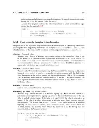 4.34. OPERATING SYSTEM INTERACTION 175
point numbers and all other arguments as Prolog atoms. New applications should use the
Prolog ﬂag argv. See also the Prolog ﬂag argv.
A stand-alone program could use the following skeleton to handle command line argu-
ments. See also section 2.10.2.
main :-
current_prolog_flag(argv, Argv),
append(_PrologArgs, [--|AppArgs], Argv), !,
main(AppArgs).
4.34.1 Windows-speciﬁc Operating System Interaction
The predicates in this section are only available on the Windows version of SWI-Prolog. Their use is
discouraged if there are portably alternatives. For example, win exec/2 and will shell/2 can
often be replaced by the more portable shell/2 or the more powerful process create/3.
win exec(+Command, +Show)
Windows only. Spawns a Windows task without waiting for its completion. Show is one
of the Win32 SW * constants written in lowercase without the SW *: hide maximize
minimize restore show showdefault showmaximized showminimized
showminnoactive showna shownoactive shownormal. In addition, iconic is a
synonym for minimize and normal for shownormal.
win shell(+Operation, +File, +Show)
Windows only. Opens the document File using the Windows shell rules for doing so. Operation
is one of open, print or explore or another operation registered with the shell for the
given document type. On modern systems it is also possible to pass a URL as File, opening the
URL in Windows default browser. This call interfaces to the Win32 API ShellExecute(). The
Show argument determines the initial state of the opened window (if any). See win exec/2
for deﬁned values.
win shell(+Operation, +File)
Same as win shell(Operation, File, normal)
win registry get value(+Key, +Name, -Value)
Windows only. Fetches the value of a Windows registry key. Key is an atom formed as a
path name describing the desired registry key. Name is the desired attribute name of the key.
Value is uniﬁed with the value. If the value is of type DWORD, the value is returned as an
integer. If the value is a string, it is returned as a Prolog atom. Other types are currently
not supported. The default ‘root’ is HKEY CURRENT USER. Other roots can be speciﬁed
explicitly as HKEY CLASSES ROOT, HKEY CURRENT USER, HKEY LOCAL MACHINE
or HKEY USERS. The example below fetches the extension to use for Prolog ﬁles (see
README.TXT on the Windows version):
?- win_registry_get_value(
’HKEY_LOCAL_MACHINE/Software/SWI/Prolog’,
fileExtension,
Ext).
SWI-Prolog 6.4 Reference Manual
 