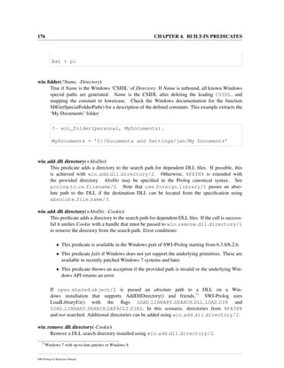 176 CHAPTER 4. BUILT-IN PREDICATES
Ext = pl
win folder(?Name, -Directory)
True if Name is the Windows ‘CSIDL’ of Directory. If Name is unbound, all known Windows
special paths are generated. Name is the CSIDL after deleting the leading CSIDL and
mapping the constant to lowercase. Check the Windows documentation for the function
SHGetSpecialFolderPath() for a description of the deﬁned constants. This example extracts the
‘My Documents’ folder:
?- win_folder(personal, MyDocuments).
MyDocuments = ’C:/Documents and Settings/jan/My Documents’
win add dll directory(+AbsDir)
This predicate adds a directory to the search path for dependent DLL ﬁles. If possible, this
is achieved with win add dll directory/2. Otherwise, %PATH% is extended with
the provided directory. AbsDir may be speciﬁed in the Prolog canonical syntax. See
prolog to os filename/2. Note that use foreign library/1 passes an abso-
lute path to the DLL if the destination DLL can be located from the speciﬁcation using
absolute file name/3.
win add dll directory(+AbsDir, -Cookie)
This predicate adds a directory to the search path for dependent DLL ﬁles. If the call is success-
ful it uniﬁes Cookie with a handle that must be passed to win remove dll directory/1
to remove the directory from the search path. Error conditions:
• This predicate is available in the Windows port of SWI-Prolog starting from 6.3.8/6.2.6.
• This predicate fails if Windows does not yet support the underlying primitives. These are
available in recently patched Windows 7 systems and later.
• This predicate throws an acception if the provided path is invalid or the underlying Win-
dows API returns an error.
If open shared object/2 is passed an absolute path to a DLL on a Win-
dows installation that supports AddDllDirectory() and friends,71 SWI-Prolog uses
LoadLibraryEx() with the ﬂags LOAD LIBRARY SEARCH DLL LOAD DIR and
LOAD LIBRARY SEARCH DEFAULT DIRS. In this scenario, directories from %PATH%
and not searched. Additional directories can be added using win add dll directory/2.
win remove dll directory(-Cookie)
Remove a DLL search directory installed using win add dll directory/2.
71
Windows 7 with up-to-date patches or Windows 8.
SWI-Prolog 6.4 Reference Manual
 