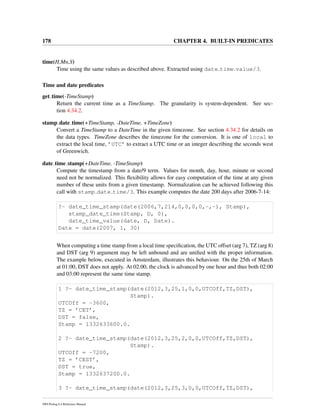 178 CHAPTER 4. BUILT-IN PREDICATES
time(H,Mn,S)
Time using the same values as described above. Extracted using date time value/3.
Time and date predicates
get time(-TimeStamp)
Return the current time as a TimeStamp. The granularity is system-dependent. See sec-
tion 4.34.2.
stamp date time(+TimeStamp, -DateTime, +TimeZone)
Convert a TimeStamp to a DateTime in the given timezone. See section 4.34.2 for details on
the data types. TimeZone describes the timezone for the conversion. It is one of local to
extract the local time, ’UTC’ to extract a UTC time or an integer describing the seconds west
of Greenwich.
date time stamp(+DateTime, -TimeStamp)
Compute the timestamp from a date/9 term. Values for month, day, hour, minute or second
need not be normalized. This ﬂexibility allows for easy computation of the time at any given
number of these units from a given timestamp. Normalization can be achieved following this
call with stamp date time/3. This example computes the date 200 days after 2006-7-14:
?- date_time_stamp(date(2006,7,214,0,0,0,0,-,-), Stamp),
stamp_date_time(Stamp, D, 0),
date_time_value(date, D, Date).
Date = date(2007, 1, 30)
When computing a time stamp from a local time speciﬁcation, the UTC offset (arg 7), TZ (arg 8)
and DST (arg 9) argument may be left unbound and are uniﬁed with the proper information.
The example below, executed in Amsterdam, illustrates this behaviour. On the 25th of March
at 01:00, DST does not apply. At 02.00, the clock is advanced by one hour and thus both 02:00
and 03:00 represent the same time stamp.
1 ?- date_time_stamp(date(2012,3,25,1,0,0,UTCOff,TZ,DST),
Stamp).
UTCOff = -3600,
TZ = ’CET’,
DST = false,
Stamp = 1332633600.0.
2 ?- date_time_stamp(date(2012,3,25,2,0,0,UTCOff,TZ,DST),
Stamp).
UTCOff = -7200,
TZ = ’CEST’,
DST = true,
Stamp = 1332637200.0.
3 ?- date_time_stamp(date(2012,3,25,3,0,0,UTCOff,TZ,DST),
SWI-Prolog 6.4 Reference Manual
 