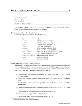 4.34. OPERATING SYSTEM INTERACTION 179
Stamp).
UTCOff = -7200,
TZ = ’CEST’,
DST = true,
Stamp = 1332637200.0.
Note that DST and offset calculation are based on the POSIX function mktime(). If mktime()
returns an error, a representation error dst is generated.
date time value(?Key, +DateTime, ?Value)
Extract values from a date/9 term. Provided keys are:
key value
year Calendar year as an integer
month Calendar month as an integer 1..12
day Calendar day as an integer 1..31
hour Clock hour as an integer 0..23
minute Clock minute as an integer 0..59
second Clock second as a ﬂoat 0.0..60.0
utc offset Offset to UTC in seconds (positive is west)
time zone Name of timezone; fails if unknown
daylight saving Bool (true) if dst is in effect
date Term date(Y,M,D)
time Term time(H,M,S)
format time(+Out, +Format, +StampOrDateTime)
Modelled after POSIX strftime(), using GNU extensions. Out is a destination as speciﬁed with
with output to/2. Format is an atom or string with the following conversions. Conver-
sions start with a tilde (%) character.73 StampOrDateTime is either a numeric time-stamp, a
term date(Y,M,D,H,M,S,O,TZ,DST) or a term date(Y,M,D).
a The abbreviated weekday name according to the current locale. Use format time/4
for POSIX locale.
A The full weekday name according to the current locale. Use format time/4 for POSIX
locale.
b The abbreviated month name according to the current locale. Use format time/4 for
POSIX locale.
B The full month name according to the current locale. Use format time/4 for POSIX
locale.
c The preferred date and time representation for the current locale.
C The century number (year/100) as a 2-digit integer.
d The day of the month as a decimal number (range 01 to 31).
73
Descriptions taken from Linux Programmer’s Manual
SWI-Prolog 6.4 Reference Manual
 