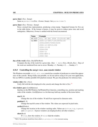 182 CHAPTER 4. BUILT-IN PREDICATES
parse time(+Text, -Stamp)
Same as parse time(Text, Format, Stamp). See parse time/3.
parse time(+Text, ?Format, -Stamp)
Parse a textual time representation, producing a time-stamp. Supported formats for Text are
in the table below. If the format is known, it may be given to reduce parse time and avoid
ambiguities. Otherwise, Format is uniﬁed with the format encountered.
Name Example
rfc 1123 Fri, 08 Dec 2006 15:29:44 GMT
iso 8601 2006-12-08T17:29:44+02:00
20061208T172944+0200
2006-12-08T15:29Z
2006-12-08
20061208
2006-12
2006-W49-5
2006-342
day of the week(+Date,-DayOfTheWeek)
Computes the day of the week for a given date. Date = date(Year,Month,Day). Days of
the week are numbered from one to seven: Monday = 1, Tuesday = 2, ..., Sunday = 7.
4.34.3 Controlling the swipl-win.exe console window
The Windows executable swipl-win.exe console has a number of predicates to control the appear-
ance of the console. Being totally non-portable, we do not advise using it for your own application,
but use XPCE or another portable GUI platform instead. We give the predicates for reference here.
window title(-Old, +New)
Unify Old with the title displayed in the console and change the title to New.74
win window pos(+ListOfOptions)
Interface to the MS-Windows SetWindowPos() function, controlling size, position and stacking
order of the window. ListOfOptions is a list that may hold any number of the terms below:
size(W, H)
Change the size of the window. W and H are expressed in character units.
position(X, Y)
Change the top-left corner of the window. The values are expressed in pixel units.
zorder(ZOrder)
Change the location in the window stacking order. Values are bottom, top, topmost
and notopmost. Topmost windows are displayed above all other windows.
show(Bool)
If true, show the window, if false hide the window.
74
BUG: This predicate should have been called win window title for consistent naming.
SWI-Prolog 6.4 Reference Manual
 