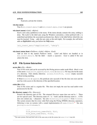 4.35. FILE SYSTEM INTERACTION 183
activate
If present, activate the window.
win has menu
True if win insert menu/2 and win insert menu item/4 are present.
win insert menu(+Label, +Before)
Insert a new entry (pulldown) in the menu. If the menu already contains this entry, nothing is
done. The Label is the label and, using the Windows convention, a letter preﬁxed with & is
underlined and deﬁnes the associated accelerator key. Before is the label before which this one
must be inserted. Using - adds the new entry at the end (right). For example, the call below
adds an Application entry just before the Help menu.
win_insert_menu(’&Application’, ’&Help’)
win insert menu item(+Pulldown, +Label, +Before, :Goal)
Add an item to the named Pulldown menu. Label and Before are handled as in
win insert menu/2, but the label - inserts a separator. Goal is called if the user
selects the item.
4.35 File System Interaction
access ﬁle(+File, +Mode)
True if File exists and can be accessed by this Prolog process under mode Mode. Mode is one
of the atoms read, write, append, exist, none or execute. File may also be the name
of a directory. Fails silently otherwise. access file(File, none) simply succeeds
without testing anything.
If Mode is write or append, this predicate also succeeds if the ﬁle does not exist and the
user has write access to the directory of the speciﬁed location.
exists ﬁle(+File)
True if File exists and is a regular ﬁle. This does not imply the user has read and/or write
permission for the ﬁle.
ﬁle directory name(+File, -Directory)
Extracts the directory part of File. The returned Directory name does not end in /. There
are two special cases. The directory name of / is / itself, and the directory name is . if File
does not contain any / characters. See also directory file path/3 from filesex.
The system ensures that for every valid Path using the Prolog (POSIX) directory separators,
following is true on systems with a sound implementation of same file/2.75 See also
prolog to os filename/2.
...,
file_directory_name(Path, Dir),
file_base_name(Path, File),
75
On some systems, Path and Path2 refer to the same entry in the ﬁle system, but same file/2 may fail.
SWI-Prolog 6.4 Reference Manual
 