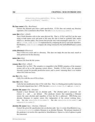 184 CHAPTER 4. BUILT-IN PREDICATES
directory_file_path(Dir, File, Path2),
same_file(Path, Path2).
ﬁle base name(+File, -BaseName)
Extracts the ﬁlename part from a path speciﬁcation. If File does not contain any directory
separators, File is returned in BaseName. See also file directory name/2.
same ﬁle(+File1, +File2)
True if both ﬁlenames refer to the same physical ﬁle. That is, if File1 and File2 are the same
string or both names exist and point to the same ﬁle (due to hard or symbolic links and/or
relative vs. absolute paths). On systems that provide stat() with meaningful values for st dev
and st inode, same file/2 is implemented by comparing the device and inode identiﬁers.
On Windows, same file/2 compares the strings returned by the GetFullPathName() system
call.
exists directory(+Directory)
True if Directory exists and is a directory. This does not imply the user has read, search or
write permission for the directory.
delete ﬁle(+File)
Remove File from the ﬁle system.
rename ﬁle(+File1, +File2)
Rename File1 as File2. The semantics is compatible to the POSIX semantics of the rename()
system call as far as the operating system allows. Notably, if File2 exists, the operation
succeeds (except for possible permission errors) and is atomic (meaning there is no window
where File2 does not exist).
size ﬁle(+File, -Size)
Unify Size with the size of File in bytes.
time ﬁle(+File, -Time)
Unify the last modiﬁcation time of File with Time. Time is a ﬂoating point number expressing
the seconds elapsed since Jan 1, 1970. See also convert time/[2,8] and get time/1.
absolute ﬁle name(+File, -Absolute)
Expand a local ﬁlename into an absolute path. The absolute path is canonised: ref-
erences to . and .. are deleted. This predicate ensures that expanding a ﬁlename
returns the same absolute path regardless of how the ﬁle is addressed. SWI-Prolog uses
absolute ﬁlenames to register source ﬁles independent of the current working direc-
tory. See also absolute file name/3. See also absolute file name/3 and
expand file name/2.
absolute ﬁle name(+Spec, -Absolute, +Options)
Convert the given ﬁle speciﬁcation into an absolute path. Spec is a term Alias(Relative) (e.g.,
(library(lists)), a relative ﬁlename or an absolute ﬁlename. The primary intention of
this predicate is to resolve ﬁles speciﬁed as Alias(Relative). Option is a list of options to guide
the conversion:
SWI-Prolog 6.4 Reference Manual
 