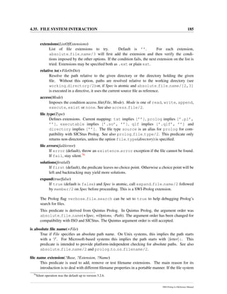 4.35. FILE SYSTEM INTERACTION 185
extensions(ListOfExtensions)
List of ﬁle extensions to try. Default is ’’. For each extension,
absolute file name/3 will ﬁrst add the extension and then verify the condi-
tions imposed by the other options. If the condition fails, the next extension on the list is
tried. Extensions may be speciﬁed both as .ext or plain ext.
relative to(+FileOrDir)
Resolve the path relative to the given directory or the directory holding the given
ﬁle. Without this option, paths are resolved relative to the working directory (see
working directory/2) or, if Spec is atomic and absolute file name/[2,3]
is executed in a directive, it uses the current source ﬁle as reference.
access(Mode)
Imposes the condition access ﬁle(File, Mode). Mode is one of read, write, append,
execute, exist or none. See also access file/2.
ﬁle type(Type)
Deﬁnes extensions. Current mapping: txt implies [’’], prolog implies [’.pl’,
’’], executable implies [’.so’, ’’], qlf implies [’.qlf’, ’’] and
directory implies [’’]. The ﬁle type source is an alias for prolog for com-
patibility with SICStus Prolog. See also prolog file type/2. This predicate only
returns non-directories, unless the option file type(directory) is speciﬁed.
ﬁle errors(fail/error)
If error (default), throw an existence error exception if the ﬁle cannot be found.
If fail, stay silent.76
solutions(ﬁrst/all)
If first (default), the predicate leaves no choice point. Otherwise a choice point will be
left and backtracking may yield more solutions.
expand(true/false)
If true (default is false) and Spec is atomic, call expand file name/2 followed
by member/2 on Spec before proceeding. This is a SWI-Prolog extension.
The Prolog ﬂag verbose file search can be set to true to help debugging Prolog’s
search for ﬁles.
This predicate is derived from Quintus Prolog. In Quintus Prolog, the argument order was
absolute file name(+Spec, +Options, -Path). The argument order has been changed for
compatibility with ISO and SICStus. The Quintus argument order is still accepted.
is absolute ﬁle name(+File)
True if File speciﬁes an absolute path name. On Unix systems, this implies the path starts
with a ‘/’. For Microsoft-based systems this implies the path starts with letter :. This
predicate is intended to provide platform-independent checking for absolute paths. See also
absolute file name/2 and prolog to os filename/2.
ﬁle name extension(?Base, ?Extension, ?Name)
This predicate is used to add, remove or test ﬁlename extensions. The main reason for its
introduction is to deal with different ﬁlename properties in a portable manner. If the ﬁle system
76
Silent operation was the default up to version 3.2.6.
SWI-Prolog 6.4 Reference Manual
 