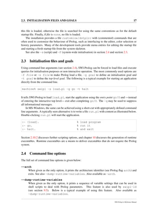 2.3. INITIALISATION FILES AND GOALS 17
this ﬁle is loaded, otherwise the ﬁle is searched for using the same conventions as for the default
startup ﬁle. Finally, if ﬁle is none, no ﬁle is loaded.
The installation provides a ﬁle customize/dotplrc with (commented) commands that are
often used to customize the behaviour of Prolog, such as interfacing to the editor, color selection or
history parameters. Many of the development tools provide menu entries for editing the startup ﬁle
and starting a fresh startup ﬁle from the system skeleton.
See also the -s (script) and -F (system-wide initialisation) in section 2.4 and section 2.3.
2.3 Initialisation ﬁles and goals
Using command line arguments (see section 2.4), SWI-Prolog can be forced to load ﬁles and execute
queries for initialisation purposes or non-interactive operation. The most commonly used options are
-f file or -s file to make Prolog load a ﬁle, -g goal to deﬁne an initialisation goal and
-t goal to deﬁne the top-level goal. The following is a typical example for starting an application
directly from the command line.
machine% swipl -s load.pl -g go -t halt
It tells SWI-Prolog to load load.pl, start the application using the entry point go/0 and —instead
of entering the interactive top level— exit after completing go/0. The -q may be used to suppress
all informational messages.
In MS-Windows, the same can be achieved using a short-cut with appropriately deﬁned command
line arguments. A typically seen alternative is to write a ﬁle run.pl with content as illustrated below.
Double-clicking run.pl will start the application.
:- [load]. % load program
:- go. % run it
:- halt. % and exit
Section 2.10.2 discusses further scripting options, and chapter 10 discusses the generation of runtime
executables. Runtime executables are a means to deliver executables that do not require the Prolog
system.
2.4 Command line options
The full set of command line options is given below:
--arch
When given as the only option, it prints the architecture identiﬁer (see Prolog ﬂag arch) and
exits. See also -dump-runtime-variables. Also available as -arch.
--dump-runtime-variables
When given as the only option, it prints a sequence of variable settings that can be used in
shell scripts to deal with Prolog parameters. This feature is also used by swipl-ld
(see section 9.5). Below is a typical example of using this feature. Also available as
-dump-runtime-variables.
SWI-Prolog 6.4 Reference Manual
 