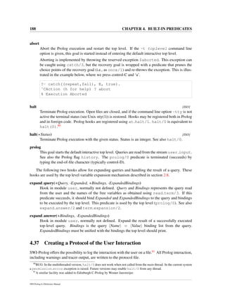 188 CHAPTER 4. BUILT-IN PREDICATES
abort
Abort the Prolog execution and restart the top level. If the -t toplevel command line
option is given, this goal is started instead of entering the default interactive top level.
Aborting is implemented by throwing the reserved exception $aborted. This exception can
be caught using catch/3, but the recovery goal is wrapped with a predicate that prunes the
choice points of the recovery goal (i.e., as once/1) and re-throws the exception. This is illus-
trated in the example below, where we press control-C and ‘a’.
?- catch((repeat,fail), E, true).
ˆCAction (h for help) ? abort
% Execution Aborted
halt [ISO]
Terminate Prolog execution. Open ﬁles are closed, and if the command line option -tty is not
active the terminal status (see Unix stty(1)) is restored. Hooks may be registered both in Prolog
and in foreign code. Prolog hooks are registered using at halt/1. halt/0 is equivalent to
halt(0).80
halt(+Status) [ISO]
Terminate Prolog execution with the given status. Status is an integer. See also halt/0.
prolog
This goal starts the default interactive top level. Queries are read from the stream user input.
See also the Prolog ﬂag history. The prolog/0 predicate is terminated (succeeds) by
typing the end-of-ﬁle character (typically control-D).
The following two hooks allow for expanding queries and handling the result of a query. These
hooks are used by the top level variable expansion mechanism described in section 2.8.
expand query(+Query, -Expanded, +Bindings, -ExpandedBindings)
Hook in module user, normally not deﬁned. Query and Bindings represents the query read
from the user and the names of the free variables as obtained using read term/3. If this
predicate succeeds, it should bind Expanded and ExpandedBindings to the query and bindings
to be executed by the top level. This predicate is used by the top level (prolog/0). See also
expand answer/2 and term expansion/2.
expand answer(+Bindings, -ExpandedBindings)
Hook in module user, normally not deﬁned. Expand the result of a successfully executed
top-level query. Bindings is the query Name = Value binding list from the query.
ExpandedBindings must be uniﬁed with the bindings the top level should print.
4.37 Creating a Protocol of the User Interaction
SWI-Prolog offers the possibility to log the interaction with the user on a ﬁle.81 All Prolog interaction,
including warnings and tracer output, are written to the protocol ﬁle.
80
BUG: In the multithreaded version, halt/0 does not work when not called from the main thread. In the current system
a permission error exception is raised. Future versions may enable halt/0 from any thread.
81
A similar facility was added to Edinburgh C-Prolog by Wouter Jansweijer.
SWI-Prolog 6.4 Reference Manual
 