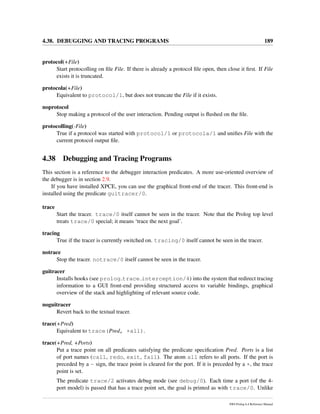 4.38. DEBUGGING AND TRACING PROGRAMS 189
protocol(+File)
Start protocolling on ﬁle File. If there is already a protocol ﬁle open, then close it ﬁrst. If File
exists it is truncated.
protocola(+File)
Equivalent to protocol/1, but does not truncate the File if it exists.
noprotocol
Stop making a protocol of the user interaction. Pending output is ﬂushed on the ﬁle.
protocolling(-File)
True if a protocol was started with protocol/1 or protocola/1 and uniﬁes File with the
current protocol output ﬁle.
4.38 Debugging and Tracing Programs
This section is a reference to the debugger interaction predicates. A more use-oriented overview of
the debugger is in section 2.9.
If you have installed XPCE, you can use the graphical front-end of the tracer. This front-end is
installed using the predicate guitracer/0.
trace
Start the tracer. trace/0 itself cannot be seen in the tracer. Note that the Prolog top level
treats trace/0 special; it means ‘trace the next goal’.
tracing
True if the tracer is currently switched on. tracing/0 itself cannot be seen in the tracer.
notrace
Stop the tracer. notrace/0 itself cannot be seen in the tracer.
guitracer
Installs hooks (see prolog trace interception/4) into the system that redirect tracing
information to a GUI front-end providing structured access to variable bindings, graphical
overview of the stack and highlighting of relevant source code.
noguitracer
Revert back to the textual tracer.
trace(+Pred)
Equivalent to trace(Pred, +all).
trace(+Pred, +Ports)
Put a trace point on all predicates satisfying the predicate speciﬁcation Pred. Ports is a list
of port names (call, redo, exit, fail). The atom all refers to all ports. If the port is
preceded by a - sign, the trace point is cleared for the port. If it is preceded by a +, the trace
point is set.
The predicate trace/2 activates debug mode (see debug/0). Each time a port (of the 4-
port model) is passed that has a trace point set, the goal is printed as with trace/0. Unlike
SWI-Prolog 6.4 Reference Manual
 