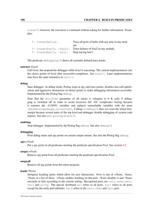 190 CHAPTER 4. BUILT-IN PREDICATES
trace/0, however, the execution is continued without asking for further information. Exam-
ples:
?- trace(hello). Trace all ports of hello with any arity in any mod-
ule.
?- trace(foo/2, +fail). Trace failures of foo/2 in any module.
?- trace(bar/1, -all). Stop tracing bar/1.
The predicate debugging/0 shows all currently deﬁned trace points.
notrace(:Goal)
Call Goal, but suspend the debugger while Goal is executing. The current implementation cuts
the choice points of Goal after successful completion. See once/1. Later implementations
may have the same semantics as call/1.
debug
Start debugger. In debug mode, Prolog stops at spy and trace points, disables last-call optimi-
sation and aggressive destruction of choice points to make debugging information accessible.
Implemented by the Prolog ﬂag debug.
Note that the min free parameter of all stacks is enlarged to 8 K cells if debug-
ging is switched off in order to avoid excessive GC. GC complicates tracing because
it renames the G NNN variables and replaces unreachable variables with the atom
bnfmeta{garbage_collected}. Calling nodebug/0 does not reset the initial free-
margin because several parts of the top level and debugger disable debugging of system code
regions. See also set prolog stack/2.
nodebug
Stop debugger. Implemented by the Prolog ﬂag debug. See also debug/0.
debugging
Print debug status and spy points on current output stream. See also the Prolog ﬂag debug.
spy(+Pred)
Put a spy point on all predicates meeting the predicate speciﬁcation Pred. See section 4.5.
nospy(+Pred)
Remove spy point from all predicates meeting the predicate speciﬁcation Pred.
nospyall
Remove all spy points from the entire program.
leash(?Ports)
Set/query leashing (ports which allow for user interaction). Ports is one of +Name, -Name,
?Name or a list of these. +Name enables leashing on that port, -Name disables it and ?Name
succeeds or fails according to the current setting. Recognised ports are call, redo, exit,
fail and unify. The special shorthand all refers to all ports, full refers to all ports
except for the unify port (default). half refers to the call, redo and fail port.
SWI-Prolog 6.4 Reference Manual
 