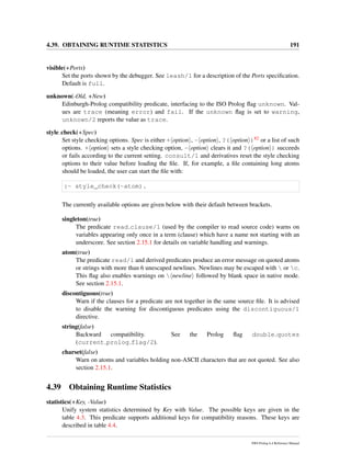 4.39. OBTAINING RUNTIME STATISTICS 191
visible(+Ports)
Set the ports shown by the debugger. See leash/1 for a description of the Ports speciﬁcation.
Default is full.
unknown(-Old, +New)
Edinburgh-Prolog compatibility predicate, interfacing to the ISO Prolog ﬂag unknown. Val-
ues are trace (meaning error) and fail. If the unknown ﬂag is set to warning,
unknown/2 reports the value as trace.
style check(+Spec)
Set style checking options. Spec is either + option , - option , ?( option )82 or a list of such
options. + option sets a style checking option, - option clears it and ?( option ) succeeds
or fails according to the current setting. consult/1 and derivatives reset the style checking
options to their value before loading the ﬁle. If, for example, a ﬁle containing long atoms
should be loaded, the user can start the ﬁle with:
:- style_check(-atom).
The currently available options are given below with their default between brackets.
singleton(true)
The predicate read clause/1 (used by the compiler to read source code) warns on
variables appearing only once in a term (clause) which have a name not starting with an
underscore. See section 2.15.1 for details on variable handling and warnings.
atom(true)
The predicate read/1 and derived predicates produce an error message on quoted atoms
or strings with more than 6 unescaped newlines. Newlines may be escaped with  or c.
This ﬂag also enables warnings on  newline followed by blank space in native mode.
See section 2.15.1.
discontiguous(true)
Warn if the clauses for a predicate are not together in the same source ﬁle. It is advised
to disable the warning for discontiguous predicates using the discontiguous/1
directive.
string(false)
Backward compatibility. See the Prolog ﬂag double quotes
(current prolog flag/2).
charset(false)
Warn on atoms and variables holding non-ASCII characters that are not quoted. See also
section 2.15.1.
4.39 Obtaining Runtime Statistics
statistics(+Key, -Value)
Unify system statistics determined by Key with Value. The possible keys are given in the
table 4.3. This predicate supports additional keys for compatibility reasons. These keys are
described in table 4.4.
SWI-Prolog 6.4 Reference Manual
 