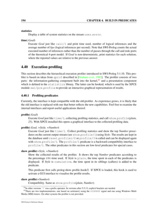 194 CHAPTER 4. BUILT-IN PREDICATES
statistics
Display a table of system statistics on the stream user error.
time(:Goal)
Execute Goal just like call/1 and print time used, number of logical inferences and the
average number of lips (logical inferences per second). Note that SWI-Prolog counts the actual
executed number of inferences rather than the number of passes through the call and redo ports
of the theoretical 4-port model. If Goal is non-deterministic, print statistics for each solution,
where the reported values are relative to the previous answer.
4.40 Execution proﬁling
This section describes the hierarchical execution proﬁler introduced in SWI-Prolog 5.1.10. This pro-
ﬁler is based on ideas from gprof described in [Graham et al., 1982]. The proﬁler consists of two
parts: the information-gathering component built into the kernel,83 and a presentation component
which is deﬁned in the statistics library. The latter can be hooked, which is used by the XPCE
module swi/pce profile to provide an interactive graphical representation of results.
4.40.1 Proﬁling predicates
Currently, the interface is kept compatible with the old proﬁler. As experience grows, it is likely that
the old interface is replaced with one that better reﬂects the new capabilities. Feel free to examine the
internal interfaces and report useful applications thereof.
proﬁle(:Goal)
Execute Goal just like time/1, collecting proﬁling statistics, and call show profile(plain,
25). With XPCE installed this opens a graphical interface to the collected proﬁling data.
proﬁle(:Goal, +Style, +Number)
Execute Goal just like time/1. Collect proﬁling statistics and show the top Number proce-
dures on the current output stream (see show profile/1) using Style. The results are kept in
the database until reset profiler/0 or profile/3 is called and can be displayed again
with show profile/1. The profile/1 predicate is a backward compatibility interface to
profile/1. The other predicates in this section are low-level predicates for special cases.
show proﬁle(+Style, +Number)
Show the collected results of the proﬁler. It shows the top Number predicates according to
the percentage CPU-time used. If Style is plain, the time spent in each of the predicates is
displayed. If Style is cumulative, the time spent in its siblings (callees) is added to the
predicate.
This predicate ﬁrst calls prolog:show proﬁle hook/2. If XPCE is loaded, this hook is used to
activate a GUI interface to visualise the proﬁle results.
show proﬁle(+Number)
Compatibility. Same as show profile(plain, Number).
82
In older versions ‘?’ was a preﬁx operator. In versions after 5.5.13, explicit brackets are needed.
83
There are two implementations; one based on setitimer() using the SIGPROF signal and one using Windows Multi
Media (MM) timers. On other systems the proﬁler is not provided.
SWI-Prolog 6.4 Reference Manual
 