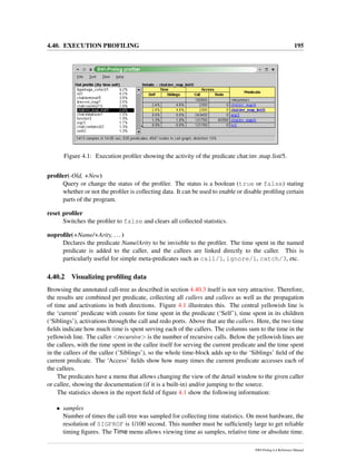 4.40. EXECUTION PROFILING 195
Figure 4.1: Execution proﬁler showing the activity of the predicate chat:inv map list/5.
proﬁler(-Old, +New)
Query or change the status of the proﬁler. The status is a boolean (true or false) stating
whether or not the proﬁler is collecting data. It can be used to enable or disable proﬁling certain
parts of the program.
reset proﬁler
Switches the proﬁler to false and clears all collected statistics.
noproﬁle(+Name/+Arity, ...)
Declares the predicate Name/Arity to be invisible to the proﬁler. The time spent in the named
predicate is added to the caller, and the callees are linked directly to the caller. This is
particularly useful for simple meta-predicates such as call/1, ignore/1, catch/3, etc.
4.40.2 Visualizing proﬁling data
Browsing the annotated call-tree as described in section 4.40.3 itself is not very attractive. Therefore,
the results are combined per predicate, collecting all callers and callees as well as the propagation
of time and activations in both directions. Figure 4.1 illustrates this. The central yellowish line is
the ‘current’ predicate with counts for time spent in the predicate (‘Self’), time spent in its children
(‘Siblings’), activations through the call and redo ports. Above that are the callers. Here, the two time
ﬁelds indicate how much time is spent serving each of the callers. The columns sum to the time in the
yellowish line. The caller <recursive> is the number of recursive calls. Below the yellowish lines are
the callees, with the time spent in the callee itself for serving the current predicate and the time spent
in the callees of the callee (’Siblings’), so the whole time-block adds up to the ‘Siblings’ ﬁeld of the
current predicate. The ‘Access’ ﬁelds show how many times the current predicate accesses each of
the callees.
The predicates have a menu that allows changing the view of the detail window to the given caller
or callee, showing the documentation (if it is a built-in) and/or jumping to the source.
The statistics shown in the report ﬁeld of ﬁgure 4.1 show the following information:
• samples
Number of times the call-tree was sampled for collecting time statistics. On most hardware, the
resolution of SIGPROF is 1/100 second. This number must be sufﬁciently large to get reliable
timing ﬁgures. The Time menu allows viewing time as samples, relative time or absolute time.
SWI-Prolog 6.4 Reference Manual
 
