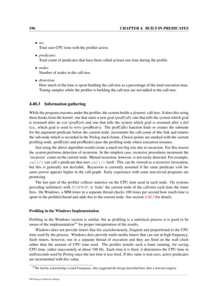 196 CHAPTER 4. BUILT-IN PREDICATES
• sec
Total user CPU time with the proﬁler active.
• predicates
Total count of predicates that have been called at least one time during the proﬁle.
• nodes
Number of nodes in the call-tree.
• distortion
How much of the time is spent building the call-tree as a percentage of the total execution time.
Timing samples while the proﬁler is building the call-tree are not added to the call-tree.
4.40.3 Information gathering
While the program executes under the proﬁler, the system builds a dynamic call-tree. It does this using
three hooks from the kernel: one that starts a new goal (profCall), one that tells the system which goal
is resumed after an exit (profExit) and one that tells the system which goal is resumed after a fail
(i.e., which goal is used to retry (profRedo)). The profCall() function ﬁnds or creates the subnode
for the argument predicate below the current node, increments the call-count of this link and returns
the sub-node which is recorded in the Prolog stack-frame. Choice-points are marked with the current
proﬁling node. profExit() and profRedo() pass the proﬁling node where execution resumes.
Just using the above algorithm would create a much too big tree due to recursion. For this reason
the system performs detection of recursion. In the simplest case, recursive procedures increment the
‘recursive’ count on the current node. Mutual recursion, however, is not easily detected. For example,
call/1 can call a predicate that uses call/1 itself. This can be viewed as a recursive invocation,
but this is generally not desirable. Recursion is currently assumed if the same predicate with the
same parent appears higher in the call-graph. Early experience with some non-trivial programs are
promising.
The last part of the proﬁler collects statistics on the CPU time used in each node. On systems
providing setitimer() with SIGPROF, it ‘ticks’ the current node of the call-tree each time the timer
ﬁres. On Windows, a MM-timer in a separate thread checks 100 times per second how much time is
spent in the proﬁled thread and adds this to the current node. See section 4.40.3 for details.
Proﬁling in the Windows Implementation
Proﬁling in the Windows version is similar, but as proﬁling is a statistical process it is good to be
aware of the implementation84 for proper interpretation of the results.
Windows does not provide timers that ﬁre asynchronously, frequent and proportional to the CPU
time used by the process. Windows does provide multi-media timers that can run at high frequency.
Such timers, however, run in a separate thread of execution and they are ﬁred on the wall clock
rather than the amount of CPU time used. The proﬁler installs such a timer running, for saving
CPU time, rather inaccurately at about 100 Hz. Each time it is ﬁred, it determines the CPU time in
milliseconds used by Prolog since the last time it was ﬁred. If this value is non-zero, active predicates
are incremented with this value.
84
We hereby acknowledge Lionel Fourquaux, who suggested the design described here after a newsnet enquiry.
SWI-Prolog 6.4 Reference Manual
 