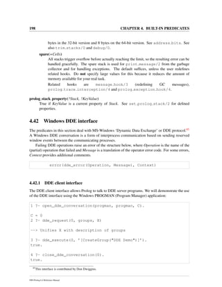 198 CHAPTER 4. BUILT-IN PREDICATES
bytes in the 32-bit version and 8 bytes on the 64-bit version. See address bits. See
also trim stacks/0 and debug/0.
spare(+Cells)
All stacks trigger overﬂow before actually reaching the limit, so the resulting error can be
handled gracefully. The spare stack is used for print message/2 from the garbage
collector and for handling exceptions. The default sufﬁces, unless the user redeﬁnes
related hooks. Do not specify large values for this because it reduces the amount of
memory available for your real task.
Related hooks are message hook/3 (redeﬁning GC messages),
prolog trace interception/4 and prolog exception hook/4.
prolog stack property(?Stack, ?KeyValue)
True if KeyValue is a current property of Stack. See set prolog stack/2 for deﬁned
properties.
4.42 Windows DDE interface
The predicates in this section deal with MS-Windows ‘Dynamic Data Exchange’ or DDE protocol.85
A Windows DDE conversation is a form of interprocess communication based on sending reserved
window events between the communicating processes.
Failing DDE operations raise an error of the structure below, where Operation is the name of the
(partial) operation that failed and Message is a translation of the operator error code. For some errors,
Context provides additional comments.
error(dde_error(Operation, Message), Context)
4.42.1 DDE client interface
The DDE client interface allows Prolog to talk to DDE server programs. We will demonstrate the use
of the DDE interface using the Windows PROGMAN (Program Manager) application:
1 ?- open_dde_conversation(progman, progman, C).
C = 0
2 ?- dde_request(0, groups, X)
--> Unifies X with description of groups
3 ?- dde_execute(0, ’[CreateGroup("DDE Demo")]’).
true.
4 ?- close_dde_conversation(0).
true.
85
This interface is contributed by Don Dwiggins.
SWI-Prolog 6.4 Reference Manual
 