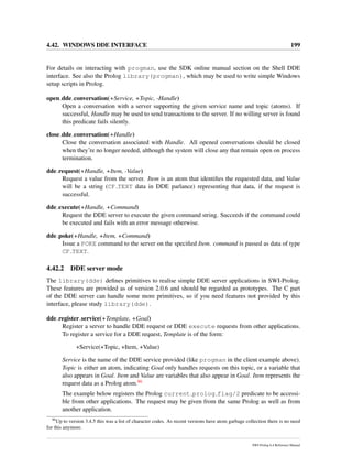 4.42. WINDOWS DDE INTERFACE 199
For details on interacting with progman, use the SDK online manual section on the Shell DDE
interface. See also the Prolog library(progman), which may be used to write simple Windows
setup scripts in Prolog.
open dde conversation(+Service, +Topic, -Handle)
Open a conversation with a server supporting the given service name and topic (atoms). If
successful, Handle may be used to send transactions to the server. If no willing server is found
this predicate fails silently.
close dde conversation(+Handle)
Close the conversation associated with Handle. All opened conversations should be closed
when they’re no longer needed, although the system will close any that remain open on process
termination.
dde request(+Handle, +Item, -Value)
Request a value from the server. Item is an atom that identiﬁes the requested data, and Value
will be a string (CF TEXT data in DDE parlance) representing that data, if the request is
successful.
dde execute(+Handle, +Command)
Request the DDE server to execute the given command string. Succeeds if the command could
be executed and fails with an error message otherwise.
dde poke(+Handle, +Item, +Command)
Issue a POKE command to the server on the speciﬁed Item. command is passed as data of type
CF TEXT.
4.42.2 DDE server mode
The library(dde) deﬁnes primitives to realise simple DDE server applications in SWI-Prolog.
These features are provided as of version 2.0.6 and should be regarded as prototypes. The C part
of the DDE server can handle some more primitives, so if you need features not provided by this
interface, please study library(dde).
dde register service(+Template, +Goal)
Register a server to handle DDE request or DDE execute requests from other applications.
To register a service for a DDE request, Template is of the form:
+Service(+Topic, +Item, +Value)
Service is the name of the DDE service provided (like progman in the client example above).
Topic is either an atom, indicating Goal only handles requests on this topic, or a variable that
also appears in Goal. Item and Value are variables that also appear in Goal. Item represents the
request data as a Prolog atom.86
The example below registers the Prolog current prolog flag/2 predicate to be accessi-
ble from other applications. The request may be given from the same Prolog as well as from
another application.
86
Up to version 3.4.5 this was a list of character codes. As recent versions have atom garbage collection there is no need
for this anymore.
SWI-Prolog 6.4 Reference Manual
 