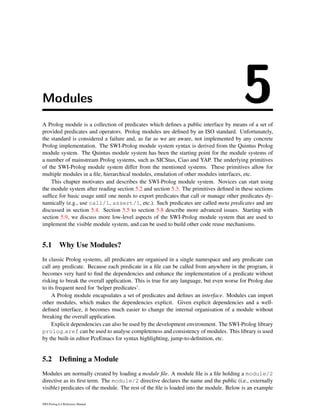Modules 5A Prolog module is a collection of predicates which deﬁnes a public interface by means of a set of
provided predicates and operators. Prolog modules are deﬁned by an ISO standard. Unfortunately,
the standard is considered a failure and, as far as we are aware, not implemented by any concrete
Prolog implementation. The SWI-Prolog module system syntax is derived from the Quintus Prolog
module system. The Quintus module system has been the starting point for the module systems of
a number of mainstream Prolog systems, such as SICStus, Ciao and YAP. The underlying primitives
of the SWI-Prolog module system differ from the mentioned systems. These primitives allow for
multiple modules in a ﬁle, hierarchical modules, emulation of other modules interfaces, etc.
This chapter motivates and describes the SWI-Prolog module system. Novices can start using
the module system after reading section 5.2 and section 5.3. The primitives deﬁned in these sections
sufﬁce for basic usage until one needs to export predicates that call or manage other predicates dy-
namically (e.g., use call/1, assert/1, etc.). Such predicates are called meta predicates and are
discussed in section 5.4. Section 5.5 to section 5.8 describe more advanced issues. Starting with
section 5.9, we discuss more low-level aspects of the SWI-Prolog module system that are used to
implement the visible module system, and can be used to build other code reuse mechanisms.
5.1 Why Use Modules?
In classic Prolog systems, all predicates are organised in a single namespace and any predicate can
call any predicate. Because each predicate in a ﬁle can be called from anywhere in the program, it
becomes very hard to ﬁnd the dependencies and enhance the implementation of a predicate without
risking to break the overall application. This is true for any language, but even worse for Prolog due
to its frequent need for ‘helper predicates’.
A Prolog module encapsulates a set of predicates and deﬁnes an interface. Modules can import
other modules, which makes the dependencies explicit. Given explicit dependencies and a well-
deﬁned interface, it becomes much easier to change the internal organisation of a module without
breaking the overall application.
Explicit dependencies can also be used by the development environment. The SWI-Prolog library
prolog xref can be used to analyse completeness and consistency of modules. This library is used
by the built-in editor PceEmacs for syntax highlighting, jump-to-deﬁnition, etc.
5.2 Deﬁning a Module
Modules are normally created by loading a module ﬁle. A module ﬁle is a ﬁle holding a module/2
directive as its ﬁrst term. The module/2 directive declares the name and the public (i.e., externally
visible) predicates of the module. The rest of the ﬁle is loaded into the module. Below is an example
SWI-Prolog 6.4 Reference Manual
 