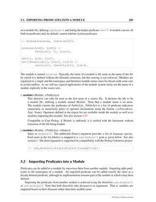 5.3. IMPORTING PREDICATES INTO A MODULE 203
of a module ﬁle, deﬁning reverse/2 and hiding the helper predicate rev/3. A module can use all
built-in predicates and, by default, cannot redeﬁne system predicates.
:- module(reverse, [reverse/2]).
reverse(List1, List2) :-
rev(List1, [], List2).
rev([], List, List).
rev([Head|List1], List2, List3) :-
rev(List1, [Head|List2], List3).
The module is named reverse. Typically, the name of a module is the same as the name of the ﬁle
by which it is deﬁned without the ﬁlename extension, but this naming is not enforced. Modules are
organised in a single and ﬂat namespace and therefore module names must be chosen with some care
to avoid conﬂicts. As we will see, typical applications of the module system rarely use the name of a
module explicitly in the source text.
:- module(+Module, +PublicList)
This directive can only be used as the ﬁrst term of a source ﬁle. It declares the ﬁle to be
a module ﬁle, deﬁning a module named Module. Note that a module name is an atom.
The module exports the predicates of PublicList. PublicList is a list of predicate indicators
(name/arity or name//arity pairs) or operator declarations using the format op(Precedence,
Type, Name). Operators deﬁned in the export list are available inside the module as well as to
modules importing this module. See also section 4.25.
Compatible to Ciao Prolog, if Module is unbound, it is uniﬁed with the basename without
extension of the ﬁle being loaded.
:- module(+Module, +PublicList, +Dialect)
Same as module/2. The additional Dialect argument provides a list of language options.
Each atom in the list Dialect is mapped to a use module/1 goal as given below. See also
section C. The third argument is supported for compatibility with the Prolog Commons project.
:- use_module(library(dialect/LangOption)).
5.3 Importing Predicates into a Module
Predicates can be added to a module by importing them from another module. Importing adds pred-
icates to the namespace of a module. An imported predicate can be called exactly the same as a
locally deﬁned predicate, although its implementation remains part of the module in which it has been
deﬁned.
Importing the predicates from another module is achieved using the directives use module/1
or use module/2. Note that both directives take ﬁlename(s) as arguments. That is, modules are
imported based on their ﬁlename rather than their module name.
SWI-Prolog 6.4 Reference Manual
 