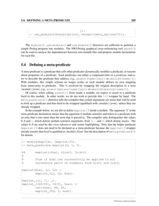 5.4. DEFINING A META-PREDICATE 205
]).
:- use_module(library(option), except([meta_options/3])).
The module/2, use module/1 and use module/2 directives are sufﬁcient to partition a
simple Prolog program into modules. The SWI-Prolog graphical cross-referencing tool gxref/0
can be used to analyse the dependencies between non-module ﬁles and propose module declarations
for each ﬁle.
5.4 Deﬁning a meta-predicate
A meta-predicate is a predicate that calls other predicates dynamically, modiﬁes a predicate, or reasons
about properties of a predicate. Such predicates use either a compound term or a predicate indica-
tor to describe the predicate they address, e.g., assert(name(jan)) or abolish(name/1).
With modules, this simple schema no longer works as each module deﬁnes its own mapping
from name+arity to predicate. This is resolved by wrapping the original description in a term
module : term , e.g., assert(person:name(jan)) or abolish(person:name/1).
Of course, when calling assert/1 from inside a module, we expect to assert to a predicate
local to this module. In other words, we do not wish to provide this :/2 wrapper by hand. The
meta predicate/1 directive tells the compiler that certain arguments are terms that will be used
to look up a predicate and thus need to be wrapped (qualiﬁed) with module : term , unless they are
already wrapped.
In the example below, we use this to deﬁne maplist/3 inside a module. The argument ‘2’ in the
meta predicate declaration means that the argument is module-sensitive and refers to a predicate with
an arity that is two more than the term that is passed in. The compiler only distinguishes the values
0..9 and :, which denote module-sensitive arguments, from +, - and ?, which denote modes. The
values 0..9 are used by the cross-referencer and syntax highlighting. Note that the helper predicate
maplist /3 does not need to be declared as a meta-predicate because the maplist/3 wrapper
already ensures that Goal is qualiﬁed as module :Goal. See the description of meta predicate/1
for details.
:- module(maplist, [maplist/3]).
:- meta_predicate maplist(2, ?, ?).
%% maplist(:Goal, +List1, ?List2)
%
% True if Goal can successfully be applied to all
% successive pairs of elements from List1 and List2.
maplist(Goal, L1, L2) :-
maplist_(L1, L2, Goal).
maplist_([], [], _).
maplist_([H0|T0], [H|T], Goal) :-
call(Goal, H0, H),
maplist_(T0, T, Goal).
SWI-Prolog 6.4 Reference Manual
 