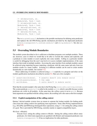 5.5. OVERRULING MODULE BOUNDARIES 207
?- m2:meta(test, x).
Module=m2, Term = test
?- m1:meta(m2:test, x).
Module=m2, Term = test
?- meta(m1:m2:test, x).
Module=m2, Term = test
?- meta(m1:42:test, x).
Module=42, Term = test
The meta predicate/1 declaration is the portable mechanism for deﬁning meta-predicates
and replaces the old SWI-Prolog speciﬁc mechanism provided by the deprecated predicates
module transparent/1, context module/1 and strip module/3. See also sec-
tion 5.15.
5.5 Overruling Module Boundaries
The module system described so far is sufﬁcient to distribute programs over multiple modules. There
are, however, cases in which we would like to be able to overrule this schema and explicitly call
a predicate in some module or assert explicitly into some module. Calling in a particular module
is useful for debugging from the user’s top level or to access multiple implementations of the same
interface that reside in multiple modules. Accessing the same interface from multiple modules cannot
be achieved using importing because importing a predicate with the same name and arity from two
modules results in a name conﬂict. Asserting in a different module can be used to create models
dynamically in a new module. See section 5.12.
Direct addressing of modules is achieved using a :/2 explicitly in a program and relies on the
module qualiﬁcation mechanism described in section 5.4. Here are a few examples:
?- assert(world:done). % asserts done/0 into module world
?- world:asserta(done). % the same
?- world:done. % calls done/0 in module world
Note that the second example is the same due to the Prolog ﬂag colon sets calling context.
The system predicate asserta/1 is called in the module world, which is possible because system
predicates are visible in all modules. At the same time, the calling context is set to world. Because
meta arguments are qualiﬁed with the calling context, the resulting call is the same as the ﬁrst example.
5.5.1 Explicit manipulation of the calling context
Quintus’ derived module systems have no means to separate the lookup module (for ﬁnding predi-
cates) from the calling context (for qualifying meta arguments). Some other Prolog implementations
(e.g., ECLiPSe and IF/Proloog) distinguish these operations, using @/2 for setting the calling context
of a goal. This is provided by SWI-Prolog, currently mainly to support compatibility layers.
@(:Goal, +Module)
Execute Goal, setting the calling context to Module. Setting the calling context affects meta-
predicates, for which meta arguments are qualiﬁed with Module and transparent predicates (see
module transparent/1). It has no implications for other predicates.
SWI-Prolog 6.4 Reference Manual
 