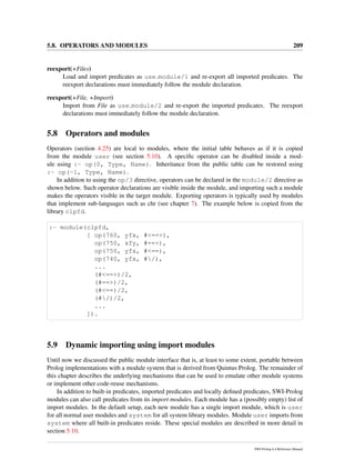 5.8. OPERATORS AND MODULES 209
reexport(+Files)
Load and import predicates as use module/1 and re-export all imported predicates. The
reexport declarations must immediately follow the module declaration.
reexport(+File, +Import)
Import from File as use module/2 and re-export the imported predicates. The reexport
declarations must immediately follow the module declaration.
5.8 Operators and modules
Operators (section 4.25) are local to modules, where the initial table behaves as if it is copied
from the module user (see section 5.10). A speciﬁc operator can be disabled inside a mod-
ule using :- op(0, Type, Name). Inheritance from the public table can be restored using
:- op(-1, Type, Name).
In addition to using the op/3 directive, operators can be declared in the module/2 directive as
shown below. Such operator declarations are visible inside the module, and importing such a module
makes the operators visible in the target module. Exporting operators is typically used by modules
that implement sub-languages such as chr (see chapter 7). The example below is copied from the
library clpfd.
:- module(clpfd,
[ op(760, yfx, #<==>),
op(750, xfy, #==>),
op(750, yfx, #<==),
op(740, yfx, #/),
...
(#<==>)/2,
(#==>)/2,
(#<==)/2,
(#/)/2,
...
]).
5.9 Dynamic importing using import modules
Until now we discussed the public module interface that is, at least to some extent, portable between
Prolog implementations with a module system that is derived from Quintus Prolog. The remainder of
this chapter describes the underlying mechanisms that can be used to emulate other module systems
or implement other code-reuse mechanisms.
In addition to built-in predicates, imported predicates and locally deﬁned predicates, SWI-Prolog
modules can also call predicates from its import modules. Each module has a (possibly empty) list of
import modules. In the default setup, each new module has a single import module, which is user
for all normal user modules and system for all system library modules. Module user imports from
system where all built-in predicates reside. These special modules are described in more detail in
section 5.10.
SWI-Prolog 6.4 Reference Manual
 