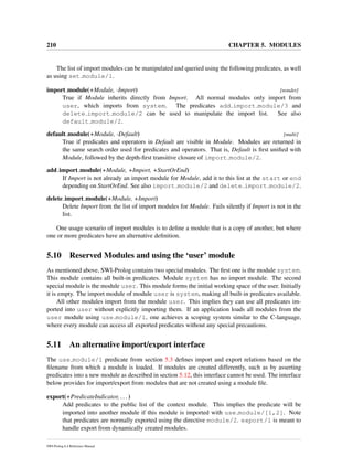 210 CHAPTER 5. MODULES
The list of import modules can be manipulated and queried using the following predicates, as well
as using set module/1.
import module(+Module, -Import) [nondet]
True if Module inherits directly from Import. All normal modules only import from
user, which imports from system. The predicates add import module/3 and
delete import module/2 can be used to manipulate the import list. See also
default module/2.
default module(+Module, -Default) [multi]
True if predicates and operators in Default are visible in Module. Modules are returned in
the same search order used for predicates and operators. That is, Default is ﬁrst uniﬁed with
Module, followed by the depth-ﬁrst transitive closure of import module/2.
add import module(+Module, +Import, +StartOrEnd)
If Import is not already an import module for Module, add it to this list at the start or end
depending on StartOrEnd. See also import module/2 and delete import module/2.
delete import module(+Module, +Import)
Delete Import from the list of import modules for Module. Fails silently if Import is not in the
list.
One usage scenario of import modules is to deﬁne a module that is a copy of another, but where
one or more predicates have an alternative deﬁnition.
5.10 Reserved Modules and using the ‘user’ module
As mentioned above, SWI-Prolog contains two special modules. The ﬁrst one is the module system.
This module contains all built-in predicates. Module system has no import module. The second
special module is the module user. This module forms the initial working space of the user. Initially
it is empty. The import module of module user is system, making all built-in predicates available.
All other modules import from the module user. This implies they can use all predicates im-
ported into user without explicitly importing them. If an application loads all modules from the
user module using use module/1, one achieves a scoping system similar to the C-language,
where every module can access all exported predicates without any special precautions.
5.11 An alternative import/export interface
The use module/1 predicate from section 5.3 deﬁnes import and export relations based on the
ﬁlename from which a module is loaded. If modules are created differently, such as by asserting
predicates into a new module as described in section 5.12, this interface cannot be used. The interface
below provides for import/export from modules that are not created using a module ﬁle.
export(+PredicateIndicator, ...)
Add predicates to the public list of the context module. This implies the predicate will be
imported into another module if this module is imported with use module/[1,2]. Note
that predicates are normally exported using the directive module/2. export/1 is meant to
handle export from dynamically created modules.
SWI-Prolog 6.4 Reference Manual
 