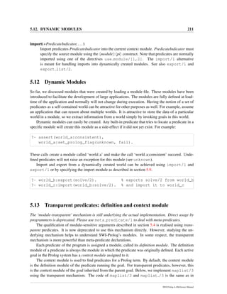 5.12. DYNAMIC MODULES 211
import(+PredicateIndicator, ...)
Import predicates PredicateIndicator into the current context module. PredicateIndicator must
specify the source module using the module : pi construct. Note that predicates are normally
imported using one of the directives use module/[1,2]. The import/1 alternative
is meant for handling imports into dynamically created modules. See also export/1 and
export list/2.
5.12 Dynamic Modules
So far, we discussed modules that were created by loading a module ﬁle. These modules have been
introduced to facilitate the development of large applications. The modules are fully deﬁned at load-
time of the application and normally will not change during execution. Having the notion of a set of
predicates as a self-contained world can be attractive for other purposes as well. For example, assume
an application that can reason about multiple worlds. It is attractive to store the data of a particular
world in a module, so we extract information from a world simply by invoking goals in this world.
Dynamic modules can easily be created. Any built-in predicate that tries to locate a predicate in a
speciﬁc module will create this module as a side-effect if it did not yet exist. For example:
?- assert(world_a:consistent),
world_a:set_prolog_flag(unknown, fail).
These calls create a module called ‘world a’ and make the call ‘world a:consistent’ succeed. Unde-
ﬁned predicates will not raise an exception for this module (see unknown).
Import and export from a dynamically created world can be achieved using import/1 and
export/1 or by specifying the import module as described in section 5.9.
?- world_b:export(solve/2). % exports solve/2 from world_b
?- world_c:import(world_b:solve/2). % and import it to world_c
5.13 Transparent predicates: deﬁnition and context module
The ‘module-transparent’ mechanism is still underlying the actual implementation. Direct usage by
programmers is deprecated. Please use meta predicate/1 to deal with meta-predicates.
The qualiﬁcation of module-sensitive arguments described in section 5.4 is realised using trans-
parent predicates. It is now deprecated to use this mechanism directly. However, studying the un-
derlying mechanism helps to understand SWI-Prolog’s modules. In some respect, the transparent
mechanism is more powerful than meta-predicate declarations.
Each predicate of the program is assigned a module, called its deﬁnition module. The deﬁnition
module of a predicate is always the module in which the predicate was originally deﬁned. Each active
goal in the Prolog system has a context module assigned to it.
The context module is used to ﬁnd predicates for a Prolog term. By default, the context module
is the deﬁnition module of the predicate running the goal. For transparent predicates, however, this
is the context module of the goal inherited from the parent goal. Below, we implement maplist/3
using the transparent mechanism. The code of maplist/3 and maplist /3 is the same as in
SWI-Prolog 6.4 Reference Manual
 