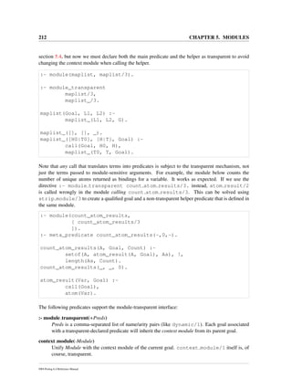 212 CHAPTER 5. MODULES
section 5.4, but now we must declare both the main predicate and the helper as transparent to avoid
changing the context module when calling the helper.
:- module(maplist, maplist/3).
:- module_transparent
maplist/3,
maplist_/3.
maplist(Goal, L1, L2) :-
maplist_(L1, L2, G).
maplist_([], [], _).
maplist_([H0|T0], [H|T], Goal) :-
call(Goal, H0, H),
maplist_(T0, T, Goal).
Note that any call that translates terms into predicates is subject to the transparent mechanism, not
just the terms passed to module-sensitive arguments. For example, the module below counts the
number of unique atoms returned as bindings for a variable. It works as expected. If we use the
directive :- module transparent count atom results/3. instead, atom result/2
is called wrongly in the module calling count atom results/3. This can be solved using
strip module/3 to create a qualiﬁed goal and a non-transparent helper predicate that is deﬁned in
the same module.
:- module(count_atom_results,
[ count_atom_results/3
]).
:- meta_predicate count_atom_results(-,0,-).
count_atom_results(A, Goal, Count) :-
setof(A, atom_result(A, Goal), As), !,
length(As, Count).
count_atom_results(_, _, 0).
atom_result(Var, Goal) :-
call(Goal),
atom(Var).
The following predicates support the module-transparent interface:
:- module transparent(+Preds)
Preds is a comma-separated list of name/arity pairs (like dynamic/1). Each goal associated
with a transparent-declared predicate will inherit the context module from its parent goal.
context module(-Module)
Unify Module with the context module of the current goal. context module/1 itself is, of
course, transparent.
SWI-Prolog 6.4 Reference Manual
 