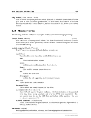 5.14. MODULE PROPERTIES 213
strip module(+Term, -Module, -Plain)
Used in module-transparent predicates or meta-predicates to extract the referenced module and
plain term. If Term is a module-qualiﬁed term, i.e. of the format Module:Plain, Module and
Plain are uniﬁed to these values. Otherwise, Plain is uniﬁed to Term and Module to the context
module.
5.14 Module properties
The following predicates can be used to query the module system for reﬂexive programming:
current module(?Module) [nondet]
True if Module is a currently deﬁned module. This predicate enumerates all modules, whether
loaded from a ﬁle or created dynamically. Note that modules cannot be destroyed in the current
version of SWI-Prolog.
module property(?Module, ?Property)
True if Property is a property of Module. Deﬁned properties are:
class(-Class)
True when Class is the class of the module. Deﬁned classes are
user
Default for user-deﬁned modules.
system
Module system and modules from home /boot.
library
Other modules from the system directories.
test
Modules that create tests.
development
Modules that only support the development environment.
ﬁle(?File)
True if Module was loaded from File.
line count(-Line)
True if Module was loaded from the N-th line of ﬁle.
exports(-ListOfPredicateIndicators)
True if Module exports the given predicates. Predicate indicators are in canonical
form (i.e., always using name/arity and never the DCG form name//arity). Fu-
ture versions may also use the DCG form and include public operators. See also
predicate property/2.
exported operators(-ListOfOperators)
True if Module exports the given operators. Each exported operator is represented as a
term op(Pri,Assoc,Name).
set module(:Property)
Modify properties of the module. Currently, the following properties may be modiﬁed:
SWI-Prolog 6.4 Reference Manual
 
