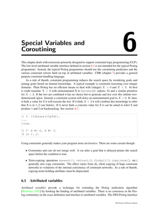 Special Variables and
Coroutining 6This chapter deals with extensions primarily designed to support constraint logic programming (CLP).
The low-level attributed variable interface deﬁned in section 6.1 is not intended for the typical Prolog
programmer. Instead, the typical Prolog programmer should use the coroutining predicates and the
various constraint solvers built on top of attributed variables. CHR (chapter 7) provides a general
purpose constraint handling language.
As a rule of thumb, constraint programming reduces the search space by reordering goals and
joining goals based on domain knowledge. A typical example is constraint reasoning over integer
domains. Plain Prolog has no efﬁcient means to deal with (integer) X > 0 and X < 3. At best
it could translate X > 0 with uninstantiated X to between(1, inﬁnite, X) and a similar primitive
for X < 3. If the two are combined it has no choice but to generate and test over this inﬁnite two-
dimensional space. Instead, a constraint system will delay an uninstantiated goal to X > 0. If, later,
it ﬁnds a value for X it will execute the test. If it ﬁnds X < 3 it will combine this knowledge to infer
that X is in 1..2 (see below). If it never ﬁnds a concrete value for X it can be asked to label X and
produce 1 and 2 on backtracking. See section A.7.
1 ?- [library(clpfd)].
...
true.
2 ?- X #> 0, X #< 3.
X in 1..2.
Using constraints generally makes your program more declarative. There are some caveats though:
• Constraints and cuts do not merge well. A cut after a goal that is delayed prunes the search
space before the condition is true.
• Term-copying operations (assert/1, retract/2, findall/3, copy term/2, etc.)
generally also copy constraints. The effect varies from ok, silent copying of huge constraint
networks to violations of the internal consistency of constraint networks. As a rule of thumb,
copying terms holding attributes must be deprecated.
6.1 Attributed variables
Attributed variables provide a technique for extending the Prolog uniﬁcation algorithm
[Holzbaur, 1992] by hooking the binding of attributed variables. There is no consensus in the Pro-
log community on the exact deﬁnition and interface to attributed variables. The SWI-Prolog interface
SWI-Prolog 6.4 Reference Manual
 
