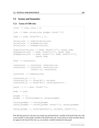 7.2. SYNTAX AND SEMANTICS 223
7.2 Syntax and Semantics
7.2.1 Syntax of CHR rules
rules --> rule, rules ; [].
rule --> name, actual_rule, pragma, [atom(’.’)].
name --> atom, [atom(’@’)] ; [].
actual_rule --> simplification_rule.
actual_rule --> propagation_rule.
actual_rule --> simpagation_rule.
simplification_rule --> head, [atom(’<=>’)], guard, body.
propagation_rule --> head, [atom(’==>’)], guard, body.
simpagation_rule --> head, [atom(’’)], head, [atom(’<=>’)],
guard, body.
head --> constraints.
constraints --> constraint, constraint_id.
constraints --> constraint, constraint_id,
[atom(’,’)], constraints.
constraint --> compound_term.
constraint_id --> [].
constraint_id --> [atom(’#’)], variable.
constraint_id --> [atom(’#’)], [atom(’passive’)] .
guard --> [] ; goal, [atom(’|’)].
body --> goal.
pragma --> [].
pragma --> [atom(’pragma’)], actual_pragmas.
actual_pragmas --> actual_pragma.
actual_pragmas --> actual_pragma, [atom(’,’)], actual_pragmas.
actual_pragma --> [atom(’passive(’)], variable, [atom(’)’)].
Note that the guard of a rule may not contain any goal that binds a variable in the head of the rule with
a non-variable or with another variable in the head of the rule. It may, however, bind variables that do
not appear in the head of the rule, e.g. an auxiliary variable introduced in the guard.
SWI-Prolog 6.4 Reference Manual
 