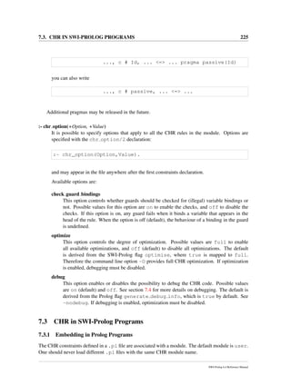7.3. CHR IN SWI-PROLOG PROGRAMS 225
..., c # Id, ... <=> ... pragma passive(Id)
you can also write
..., c # passive, ... <=> ...
Additional pragmas may be released in the future.
:- chr option(+Option, +Value)
It is possible to specify options that apply to all the CHR rules in the module. Options are
speciﬁed with the chr option/2 declaration:
:- chr_option(Option,Value).
and may appear in the ﬁle anywhere after the ﬁrst constraints declaration.
Available options are:
check guard bindings
This option controls whether guards should be checked for (illegal) variable bindings or
not. Possible values for this option are on to enable the checks, and off to disable the
checks. If this option is on, any guard fails when it binds a variable that appears in the
head of the rule. When the option is off (default), the behaviour of a binding in the guard
is undeﬁned.
optimize
This option controls the degree of optimization. Possible values are full to enable
all available optimizations, and off (default) to disable all optimizations. The default
is derived from the SWI-Prolog ﬂag optimise, where true is mapped to full.
Therefore the command line option -O provides full CHR optimization. If optimization
is enabled, debugging must be disabled.
debug
This option enables or disables the possibility to debug the CHR code. Possible values
are on (default) and off. See section 7.4 for more details on debugging. The default is
derived from the Prolog ﬂag generate debug info, which is true by default. See
-nodebug. If debugging is enabled, optimization must be disabled.
7.3 CHR in SWI-Prolog Programs
7.3.1 Embedding in Prolog Programs
The CHR constraints deﬁned in a .pl ﬁle are associated with a module. The default module is user.
One should never load different .pl ﬁles with the same CHR module name.
SWI-Prolog 6.4 Reference Manual
 