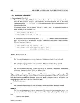226 CHAPTER 7. CHR: CONSTRAINT HANDLING RULES
7.3.2 Constraint declaration
:- chr constraint(+Speciﬁer)
Every constraint used in CHR rules has to be declared with a chr constraint/1 decla-
ration by the constraint speciﬁer. For convenience multiple constraints may be declared at
once with the same chr constraint/1 declaration followed by a comma-separated list of
constraint speciﬁers.
A constraint speciﬁer is, in its compact form, F/A where F and A are respectively the functor
name and arity of the constraint, e.g.:
:- chr_constraint foo/1.
:- chr_constraint bar/2, baz/3.
In its extended form, a constraint speciﬁer is c(A1,...,An) where c is the constraint’s func-
tor, n its arity and the Ai are argument speciﬁers. An argument speciﬁer is a mode, optionally
followed by a type. Example:
:- chr_constraint get_value(+,?).
:- chr_constraint domain(?int, +list(int)),
alldifferent(?list(int)).
Modes A mode is one of:
-
The corresponding argument of every occurrence of the constraint is always unbound.
+
The corresponding argument of every occurrence of the constraint is always ground.
?
The corresponding argument of every occurrence of the constraint can have any instantiation,
which may change over time. This is the default value.
Types A type can be a user-deﬁned type or one of the built-in types. A type comprises a (possibly
inﬁnite) set of values. The type declaration for a constraint argument means that for every instance of
that constraint the corresponding argument is only ever bound to values in that set. It does not state
that the argument necessarily has to be bound to a value.
The built-in types are:
int
The corresponding argument of every occurrence of the constraint is an integer number.
dense int
The corresponding argument of every occurrence of the constraint is an integer that can be used
as an array index. Note that if this argument takes values in [0, n], the array takes O(n) space.
ﬂoat
...a ﬂoating point number.
SWI-Prolog 6.4 Reference Manual
 