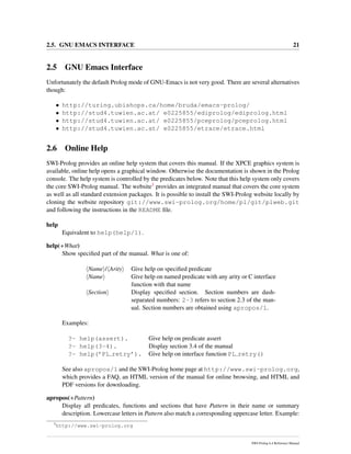 2.5. GNU EMACS INTERFACE 21
2.5 GNU Emacs Interface
Unfortunately the default Prolog mode of GNU-Emacs is not very good. There are several alternatives
though:
• http://turing.ubishops.ca/home/bruda/emacs-prolog/
• http://stud4.tuwien.ac.at/ e0225855/ediprolog/ediprolog.html
• http://stud4.tuwien.ac.at/ e0225855/pceprolog/pceprolog.html
• http://stud4.tuwien.ac.at/ e0225855/etrace/etrace.html
2.6 Online Help
SWI-Prolog provides an online help system that covers this manual. If the XPCE graphics system is
available, online help opens a graphical window. Otherwise the documentation is shown in the Prolog
console. The help system is controlled by the predicates below. Note that this help system only covers
the core SWI-Prolog manual. The website3 provides an integrated manual that covers the core system
as well as all standard extension packages. It is possible to install the SWI-Prolog website locally by
cloning the website repository git://www.swi-prolog.org/home/pl/git/plweb.git
and following the instructions in the README ﬁle.
help
Equivalent to help(help/1).
help(+What)
Show speciﬁed part of the manual. What is one of:
Name / Arity Give help on speciﬁed predicate
Name Give help on named predicate with any arity or C interface
function with that name
Section Display speciﬁed section. Section numbers are dash-
separated numbers: 2-3 refers to section 2.3 of the man-
ual. Section numbers are obtained using apropos/1.
Examples:
?- help(assert). Give help on predicate assert
?- help(3-4). Display section 3.4 of the manual
?- help(’PL retry’). Give help on interface function PL retry()
See also apropos/1 and the SWI-Prolog home page at http://www.swi-prolog.org,
which provides a FAQ, an HTML version of the manual for online browsing, and HTML and
PDF versions for downloading.
apropos(+Pattern)
Display all predicates, functions and sections that have Pattern in their name or summary
description. Lowercase letters in Pattern also match a corresponding uppercase letter. Example:
3
http://www.swi-prolog.org
SWI-Prolog 6.4 Reference Manual
 