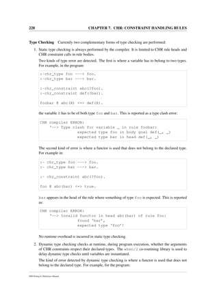 228 CHAPTER 7. CHR: CONSTRAINT HANDLING RULES
Type Checking Currently two complementary forms of type checking are performed:
1. Static type checking is always performed by the compiler. It is limited to CHR rule heads and
CHR constraint calls in rule bodies.
Two kinds of type error are detected. The ﬁrst is where a variable has to belong to two types.
For example, in the program:
:-chr_type foo ---> foo.
:-chr_type bar ---> bar.
:-chr_constraint abc(?foo).
:-chr_constraint def(?bar).
foobar @ abc(X) <=> def(X).
the variable X has to be of both type foo and bar. This is reported as a type clash error:
CHR compiler ERROR:
‘--> Type clash for variable _ in rule foobar:
expected type foo in body goal def(_, _)
expected type bar in head def(_, _)
The second kind of error is where a functor is used that does not belong to the declared type.
For example in:
:- chr_type foo ---> foo.
:- chr_type bar ---> bar.
:- chr_constraint abc(?foo).
foo @ abc(bar) <=> true.
bar appears in the head of the rule where something of type foo is expected. This is reported
as:
CHR compiler ERROR:
‘--> Invalid functor in head abc(bar) of rule foo:
found ‘bar’,
expected type ‘foo’!
No runtime overhead is incurred in static type checking.
2. Dynamic type checking checks at runtime, during program execution, whether the arguments
of CHR constraints respect their declared types. The when/2 co-routining library is used to
delay dynamic type checks until variables are instantiated.
The kind of error detected by dynamic type checking is where a functor is used that does not
belong to the declared type. For example, for the program:
SWI-Prolog 6.4 Reference Manual
 