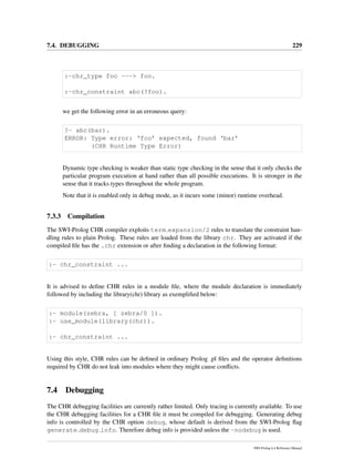 7.4. DEBUGGING 229
:-chr_type foo ---> foo.
:-chr_constraint abc(?foo).
we get the following error in an erroneous query:
?- abc(bar).
ERROR: Type error: ‘foo’ expected, found ‘bar’
(CHR Runtime Type Error)
Dynamic type checking is weaker than static type checking in the sense that it only checks the
particular program execution at hand rather than all possible executions. It is stronger in the
sense that it tracks types throughout the whole program.
Note that it is enabled only in debug mode, as it incurs some (minor) runtime overhead.
7.3.3 Compilation
The SWI-Prolog CHR compiler exploits term expansion/2 rules to translate the constraint han-
dling rules to plain Prolog. These rules are loaded from the library chr. They are activated if the
compiled ﬁle has the .chr extension or after ﬁnding a declaration in the following format:
:- chr_constraint ...
It is advised to deﬁne CHR rules in a module ﬁle, where the module declaration is immediately
followed by including the library(chr) library as exempliﬁed below:
:- module(zebra, [ zebra/0 ]).
:- use_module(library(chr)).
:- chr_constraint ...
Using this style, CHR rules can be deﬁned in ordinary Prolog .pl ﬁles and the operator deﬁnitions
required by CHR do not leak into modules where they might cause conﬂicts.
7.4 Debugging
The CHR debugging facilities are currently rather limited. Only tracing is currently available. To use
the CHR debugging facilities for a CHR ﬁle it must be compiled for debugging. Generating debug
info is controlled by the CHR option debug, whose default is derived from the SWI-Prolog ﬂag
generate debug info. Therefore debug info is provided unless the -nodebug is used.
SWI-Prolog 6.4 Reference Manual
 
