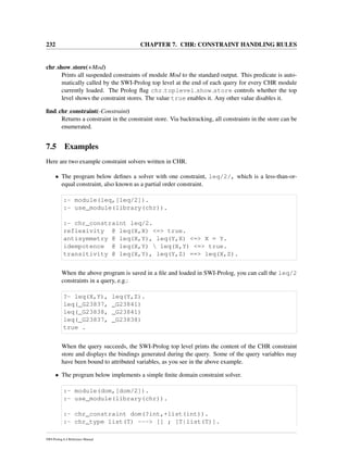 232 CHAPTER 7. CHR: CONSTRAINT HANDLING RULES
chr show store(+Mod)
Prints all suspended constraints of module Mod to the standard output. This predicate is auto-
matically called by the SWI-Prolog top level at the end of each query for every CHR module
currently loaded. The Prolog ﬂag chr toplevel show store controls whether the top
level shows the constraint stores. The value true enables it. Any other value disables it.
ﬁnd chr constraint(-Constraint)
Returns a constraint in the constraint store. Via backtracking, all constraints in the store can be
enumerated.
7.5 Examples
Here are two example constraint solvers written in CHR.
• The program below deﬁnes a solver with one constraint, leq/2/, which is a less-than-or-
equal constraint, also known as a partial order constraint.
:- module(leq,[leq/2]).
:- use_module(library(chr)).
:- chr_constraint leq/2.
reflexivity @ leq(X,X) <=> true.
antisymmetry @ leq(X,Y), leq(Y,X) <=> X = Y.
idempotence @ leq(X,Y)  leq(X,Y) <=> true.
transitivity @ leq(X,Y), leq(Y,Z) ==> leq(X,Z).
When the above program is saved in a ﬁle and loaded in SWI-Prolog, you can call the leq/2
constraints in a query, e.g.:
?- leq(X,Y), leq(Y,Z).
leq(_G23837, _G23841)
leq(_G23838, _G23841)
leq(_G23837, _G23838)
true .
When the query succeeds, the SWI-Prolog top level prints the content of the CHR constraint
store and displays the bindings generated during the query. Some of the query variables may
have been bound to attributed variables, as you see in the above example.
• The program below implements a simple ﬁnite domain constraint solver.
:- module(dom,[dom/2]).
:- use_module(library(chr)).
:- chr_constraint dom(?int,+list(int)).
:- chr_type list(T) ---> [] ; [T|list(T)].
SWI-Prolog 6.4 Reference Manual
 
