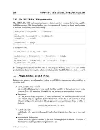 234 CHAPTER 7. CHR: CONSTRAINT HANDLING RULES
7.6.2 The Old ECLiPSe CHR implemenation
The old ECLiPSe CHR implementation features a label with/1 construct for labeling variables
in CHR constraints. This feature has long since been abandoned. However, a simple transformation
is all that is required to port the functionality.
label_with Constraint1 if Condition1.
...
label_with ConstraintN if ConditionN.
Constraint1 :- Body1.
...
ConstraintN :- BodyN.
is transformed into
:- chr_constraint my_labeling/0.
my_labeling  Constraint1 <=> Condition1 | Body1.
...
my_labeling  ConstraintN <=> ConditionN | BodyN.
my_labeling <=> true.
Be sure to put this code after all other rules in your program! With my labeling/0 (or another
predicate name of your choosing) the labeling is initiated, rather than ECLiPSe’s chr labeling/0.
7.7 Programming Tips and Tricks
In this section we cover several guidelines on how to use CHR to write constraint solvers and how to
do so efﬁciently.
• Check guard bindings yourself
It is considered bad practice to write guards that bind variables of the head and to rely on the
system to detect this at runtime. It is inefﬁcient and obscures the working of the program.
• Set semantics
The CHR system allows the presence of identical constraints, i.e. multiple constraints with the
same functor, arity and arguments. For most constraint solvers, this is not desirable: it affects
efﬁciency and possibly termination. Hence appropriate simpagation rules should be added of
the form:
constraintconstraint <=> true
• Multi-headed rules
Multi-headed rules are executed more efﬁciently when the constraints share one or more vari-
ables.
• Mode and type declarations
Provide mode and type declarations to get more efﬁcient program execution. Make sure to
disable debug (-nodebug) and enable optimization (-O).
SWI-Prolog 6.4 Reference Manual
 