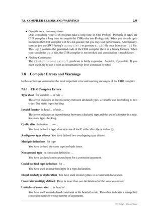 7.8. COMPILER ERRORS AND WARNINGS 235
• Compile once, run many times
Does consulting your CHR program take a long time in SWI-Prolog? Probably it takes the
CHR compiler a long time to compile the CHR rules into Prolog code. When you disable opti-
mizations the CHR compiler will be a lot quicker, but you may lose performance. Alternatively,
you can just use SWI-Prolog’s qcompile/1 to generate a .qlf ﬁle once from your .pl ﬁle.
This .qlf contains the generated code of the CHR compiler (be it in a binary format). When
you consult the .qlf ﬁle, the CHR compiler is not invoked and consultation is much faster.
• Finding Constraints
The find chr constraint/1 predicate is fairly expensive. Avoid it, if possible. If you
must use it, try to use it with an instantiated top-level constraint symbol.
7.8 Compiler Errors and Warnings
In this section we summarize the most important error and warning messages of the CHR compiler.
7.8.1 CHR Compiler Errors
Type clash for variable ... in rule ...
This error indicates an inconsistency between declared types; a variable can not belong to two
types. See static type checking.
Invalid functor in head ... of rule ...
This error indicates an inconsistency between a declared type and the use of a functor in a rule.
See static type checking.
Cyclic alias deﬁnition: ... == ...
You have deﬁned a type alias in terms of itself, either directly or indirectly.
Ambiguous type aliases You have deﬁned two overlapping type aliases.
Multiple deﬁnitions for type
You have deﬁned the same type multiple times.
Non-ground type in constraint deﬁnition: ...
You have declared a non-ground type for a constraint argument.
Could not ﬁnd type deﬁnition for ...
You have used an undeﬁned type in a type declaration.
Illegal mode/type declaration You have used invalid syntax in a constraint declaration.
Constraint multiply deﬁned There is more than one declaration for the same constraint.
Undeclared constraint ... in head of ...
You have used an undeclared constraint in the head of a rule. This often indicates a misspelled
constraint name or wrong number of arguments.
SWI-Prolog 6.4 Reference Manual
 