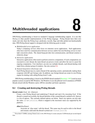 Multithreaded applications 8SWI-Prolog multithreading is based on standard C language multithreading support. It is not like
ParLog or other parallel implementations of the Prolog language. Prolog threads have their own
stacks and only share the Prolog heap: predicates, records, ﬂags and other global non-backtrackable
data. SWI-Prolog thread support is designed with the following goals in mind.
• Multithreaded server applications
Today’s computing services often focus on (internet) server applications. Such applications
often have need for communication between services and/or fast non-blocking service to mul-
tiple concurrent clients. The shared heap provides fast communication, and thread creation is
relatively cheap.1
• Interactive applications
Interactive applications often need to perform extensive computation. If such computations are
executed in a new thread, the main thread can process events and allow the user to cancel the
ongoing computation. User interfaces can also use multiple threads, each thread dealing with
input from a distinct group of windows. See also section 8.8.
• Natural integration with foreign code
Each Prolog thread runs in a native thread of the operating system, automatically making them
cooperate with MT-safe foreign code. In addition, any foreign thread can create its own Prolog
engine for dealing with calling Prolog from C code.
SWI-Prolog multithreading is based on the POSIX thread standard [Butenhof, 1997] used on most
popular systems except for MS-Windows. On Windows it uses the pthread-win32 emulation of POSIX
threads mixed with the Windows native API for smoother and faster operation.
8.1 Creating and destroying Prolog threads
thread create(:Goal, -Id, +Options)
Create a new Prolog thread (and underlying C thread) and start it by executing Goal. If the
thread is created successfully, the thread identiﬁer of the created thread is uniﬁed to Id. Options
is a list of options. The currently deﬁned options are below. Stack size options can also take
the value inf or infinite, which is mapped to the maximum stack size supported by the
platform.
alias(AliasName)
Associate an ‘alias name’ with the thread. This name may be used to refer to the thread
and remains valid until the thread is joined (see thread join/2).
1
On an Intel i7-2600K, running Ubuntu Linux 12.04, SWI-Prolog 6.2 creates and joins 32,000 threads per second elapsed
time.
SWI-Prolog 6.4 Reference Manual
 
