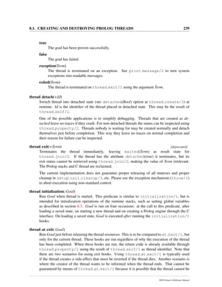 8.1. CREATING AND DESTROYING PROLOG THREADS 239
true
The goal has been proven successfully.
false
The goal has failed.
exception(Term)
The thread is terminated on an exception. See print message/2 to turn system
exceptions into readable messages.
exited(Term)
The thread is terminated on thread exit/1 using the argument Term.
thread detach(+Id)
Switch thread into detached state (see detached(Bool) option at thread create/3) at
runtime. Id is the identiﬁer of the thread placed in detached state. This may be the result of
thread self/1.
One of the possible applications is to simplify debugging. Threads that are created as de-
tached leave no traces if they crash. For non-detached threads the status can be inspected using
thread property/2. Threads nobody is waiting for may be created normally and detach
themselves just before completion. This way they leave no traces on normal completion and
their reason for failure can be inspected.
thread exit(+Term) [deprecated]
Terminates the thread immediately, leaving exited(Term) as result state for
thread join/2. If the thread has the attribute detached(true) it terminates, but its
exit status cannot be retrieved using thread join/2, making the value of Term irrelevant.
The Prolog stacks and C thread are reclaimed.
The current implementation does not guarantee proper releasing of all mutexes and proper
cleanup in setup call cleanup/3, etc. Please use the exception mechanism (throw/1)
to abort execution using non-standard control.
thread initialization(:Goal)
Run Goal when thread is started. This predicate is similar to initialization/1, but is
intended for initialization operations of the runtime stacks, such as setting global variables
as described in section 6.3. Goal is run on four occasions: at the call to this predicate, after
loading a saved state, on starting a new thread and on creating a Prolog engine through the C
interface. On loading a saved state, Goal is executed after running the initialization/1
hooks.
thread at exit(:Goal)
Run Goal just before releasing the thread resources. This is to be compared to at halt/1, but
only for the current thread. These hooks are run regardless of why the execution of the thread
has been completed. When these hooks are run, the return code is already available through
thread property/2 using the result of thread self/1 as thread identiﬁer. Note that
there are two scenarios for using exit hooks. Using thread at exit/1 is typically used
if the thread creates a side-effect that must be reverted if the thread dies. Another scenario is
where the creator of the thread wants to be informed when the thread ends. That cannot be
guaranteed by means of thread at exit/1 because it is possible that the thread cannot be
SWI-Prolog 6.4 Reference Manual
 