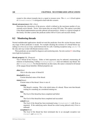 240 CHAPTER 8. MULTITHREADED APPLICATIONS
created or dies almost instantly due to a signal or resource error. The at exit(Goal) option
of thread create/3 is designed to deal with this scenario.
thread setconcurrency(-Old, +New)
Determine the concurrency of the process, which is deﬁned as the maximum number of con-
currently active threads. ‘Active’ here means they are using CPU time. This option is provided
if the thread implementation provides pthread setconcurrency(). Solaris is a typical example of
this family. On other systems this predicate uniﬁes Old to 0 (zero) and succeeds silently.
8.2 Monitoring threads
Normal multithreaded applications should not need the predicates from this section because almost
any usage of these predicates is unsafe. For example checking the existence of a thread before sig-
nalling it is of no use as it may vanish between the two calls. Catching exceptions using catch/3 is
the only safe way to deal with thread-existence errors.
These predicates are provided for diagnosis and monitoring tasks. See also section 8.5, describing
more high-level primitives.
thread property(?Id, ?Property)
True if thread Id has Property. Either or both arguments may be unbound, enumerating all
relations on backtracking. Calling thread property/2 does not inﬂuence any thread. See
also thread join/2. For threads that have an alias name, this name is returned in Id instead
of the opaque thread identiﬁer. Deﬁned properties are:
alias(Alias)
Alias is the alias name of thread Id.
detached(Boolean)
Current detached status of the thread.
status(Status)
Current status of the thread. Status is one of:
running
The thread is running. This is the initial status of a thread. Please note that threads
waiting for something are considered running too.
false
The Goal of the thread has been completed and failed.
true
The Goal of the thread has been completed and succeeded.
exited(Term)
The Goal of the thread has been terminated using thread exit/1 with Term as
argument. If the underlying native thread has exited (using pthread exit()) Term is
unbound.
exception(Term)
The Goal of the thread has been terminated due to an uncaught exception (see
throw/1 and catch/3).
SWI-Prolog 6.4 Reference Manual
 